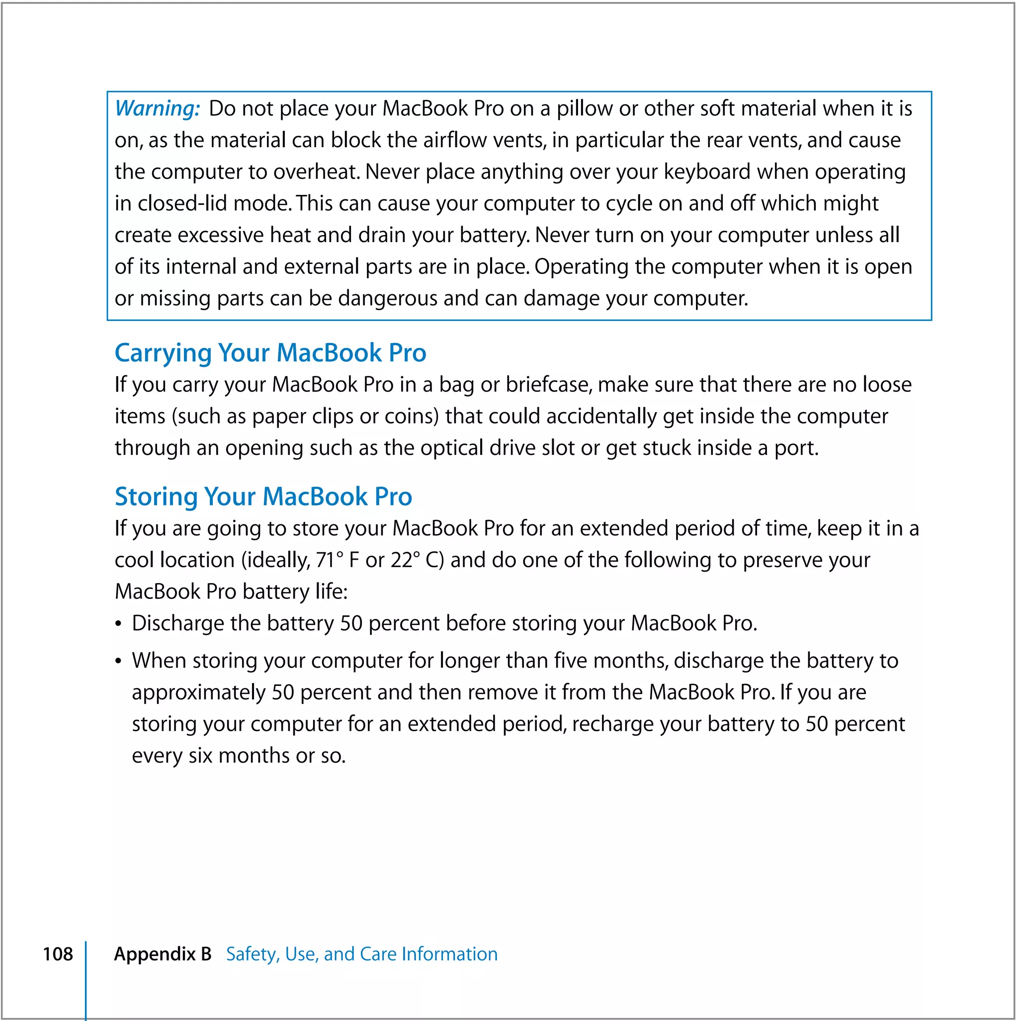 Warning: Do not place your MacBook Pro on a pillow or other soft material when it is
      on, as the material can block the airflow vents, in particular the rear vents, and cause
      the computer to overheat. Never place anything over your keyboard when operating
      in closed-lid mode. This can cause your computer to cycle on and off which might
      create excessive heat and drain your battery. Never turn on your computer unless all
      of its internal and external parts are in place. Operating the computer when it is open
      or missing parts can be dangerous and can damage your computer.

      Carrying Your MacBook Pro
      If you carry your MacBook Pro in a bag or briefcase, make sure that there are no loose
      items (such as paper clips or coins) that could accidentally get inside the computer
      through an opening such as the optical drive slot or get stuck inside a port.

      Storing Your MacBook Pro
      If you are going to store your MacBook Pro for an extended period of time, keep it in a
      cool location (ideally, 71° F or 22° C) and do one of the following to preserve your
      MacBook Pro battery life:
      Â Discharge the battery 50 percent before storing your MacBook Pro.
      Â When storing your computer for longer than five months, discharge the battery to
        approximately 50 percent and then remove it from the MacBook Pro. If you are
        storing your computer for an extended period, recharge your battery to 50 percent
        every six months or so.




108   Appendix B Safety, Use, and Care Information
 