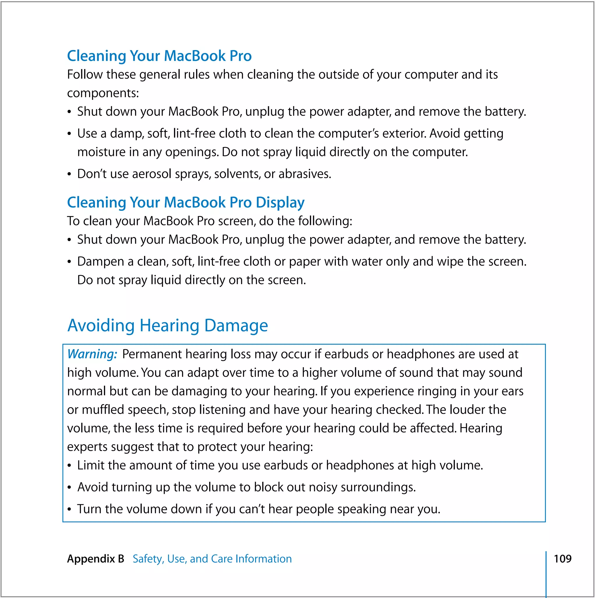 Cleaning Your MacBook Pro
Follow these general rules when cleaning the outside of your computer and its
components:
Â Shut down your MacBook Pro, unplug the power adapter, and remove the battery.
Â Use a damp, soft, lint-free cloth to clean the computer’s exterior. Avoid getting
  moisture in any openings. Do not spray liquid directly on the computer.
Â Don’t use aerosol sprays, solvents, or abrasives.

Cleaning Your MacBook Pro Display
To clean your MacBook Pro screen, do the following:
Â Shut down your MacBook Pro, unplug the power adapter, and remove the battery.
Â Dampen a clean, soft, lint-free cloth or paper with water only and wipe the screen.
  Do not spray liquid directly on the screen.


Avoiding Hearing Damage
Warning: Permanent hearing loss may occur if earbuds or headphones are used at
high volume. You can adapt over time to a higher volume of sound that may sound
normal but can be damaging to your hearing. If you experience ringing in your ears
or muffled speech, stop listening and have your hearing checked. The louder the
volume, the less time is required before your hearing could be affected. Hearing
experts suggest that to protect your hearing:
Â Limit the amount of time you use earbuds or headphones at high volume.
Â Avoid turning up the volume to block out noisy surroundings.
Â Turn the volume down if you can’t hear people speaking near you.


Appendix B Safety, Use, and Care Information                                            109
 