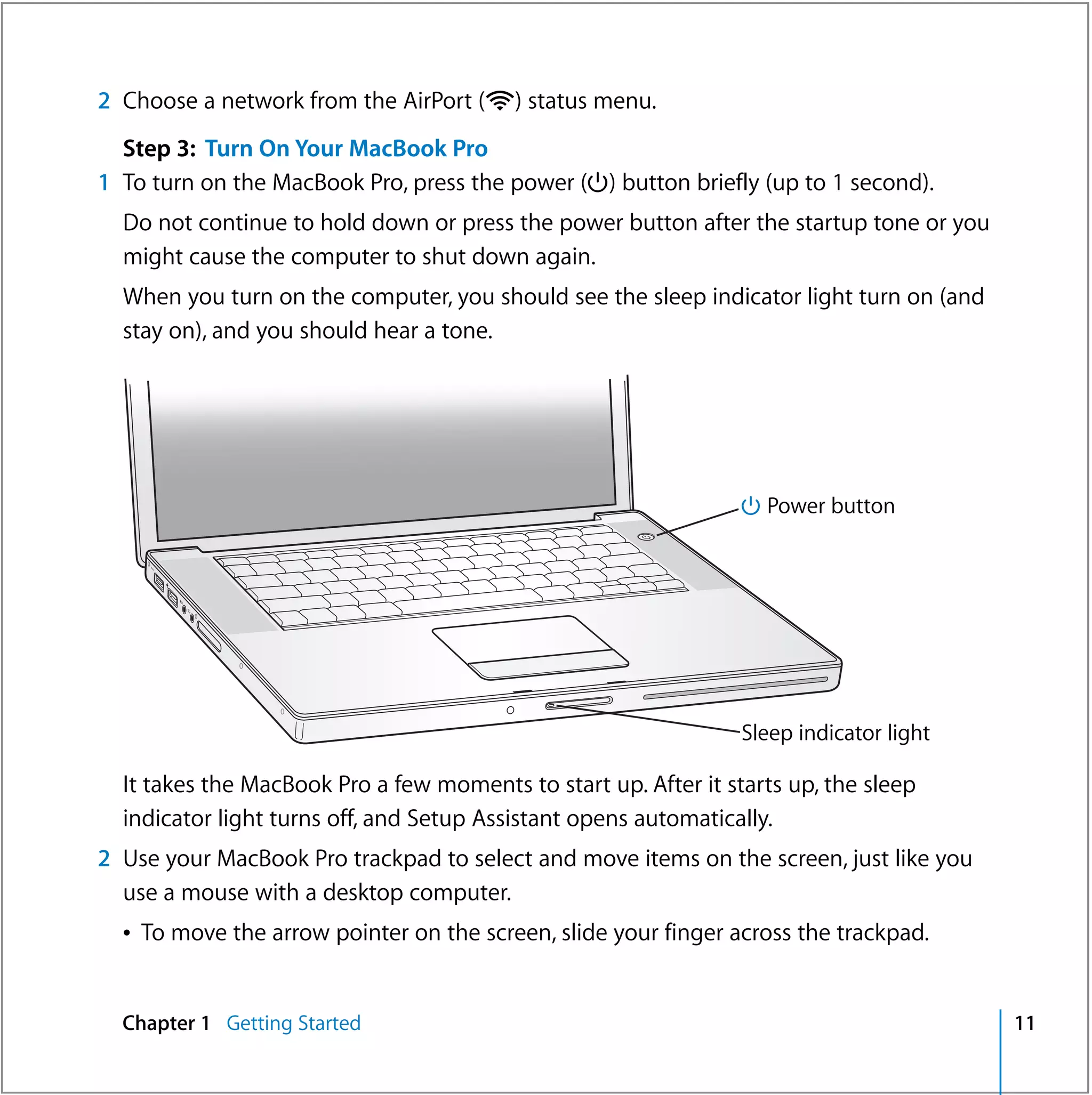 2 Choose a network from the AirPort (Z) status menu.
  Step 3: Turn On Your MacBook Pro
1 To turn on the MacBook Pro, press the power (®) button briefly (up to 1 second).
  Do not continue to hold down or press the power button after the startup tone or you
  might cause the computer to shut down again.
  When you turn on the computer, you should see the sleep indicator light turn on (and
  stay on), and you should hear a tone.




                                                                 ® Power button
                                                       ®




                                                                 Sleep indicator light

  It takes the MacBook Pro a few moments to start up. After it starts up, the sleep
  indicator light turns off, and Setup Assistant opens automatically.
2 Use your MacBook Pro trackpad to select and move items on the screen, just like you
  use a mouse with a desktop computer.
  Â To move the arrow pointer on the screen, slide your finger across the trackpad.


  Chapter 1 Getting Started                                                              11
 