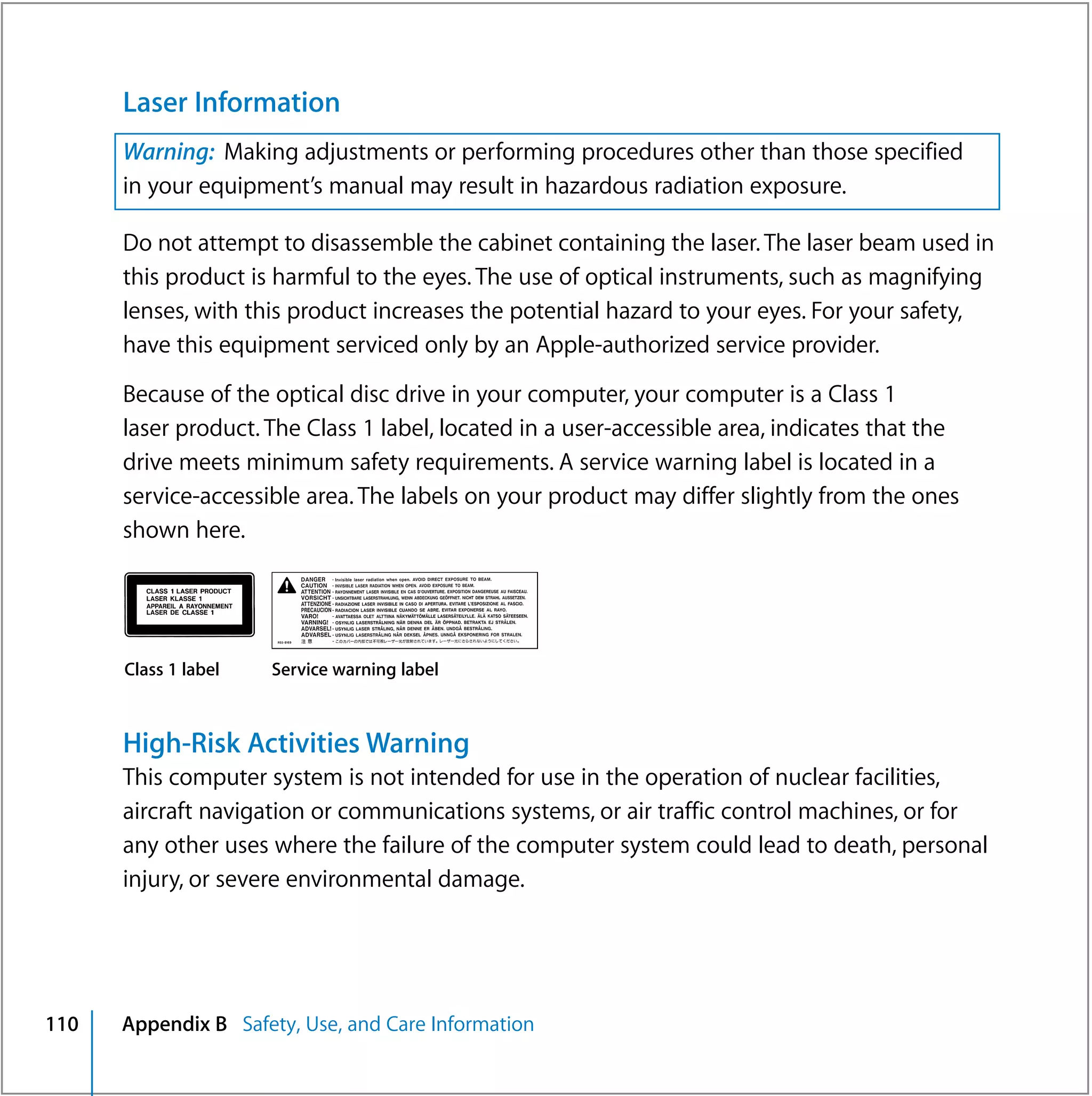 Laser Information
      Warning: Making adjustments or performing procedures other than those specified
      in your equipment’s manual may result in hazardous radiation exposure.

      Do not attempt to disassemble the cabinet containing the laser. The laser beam used in
      this product is harmful to the eyes. The use of optical instruments, such as magnifying
      lenses, with this product increases the potential hazard to your eyes. For your safety,
      have this equipment serviced only by an Apple-authorized service provider.

      Because of the optical disc drive in your computer, your computer is a Class 1
      laser product. The Class 1 label, located in a user-accessible area, indicates that the
      drive meets minimum safety requirements. A service warning label is located in a
      service-accessible area. The labels on your product may differ slightly from the ones
      shown here.




      Class 1 label   Service warning label



      High-Risk Activities Warning
      This computer system is not intended for use in the operation of nuclear facilities,
      aircraft navigation or communications systems, or air traffic control machines, or for
      any other uses where the failure of the computer system could lead to death, personal
      injury, or severe environmental damage.




110   Appendix B Safety, Use, and Care Information
 