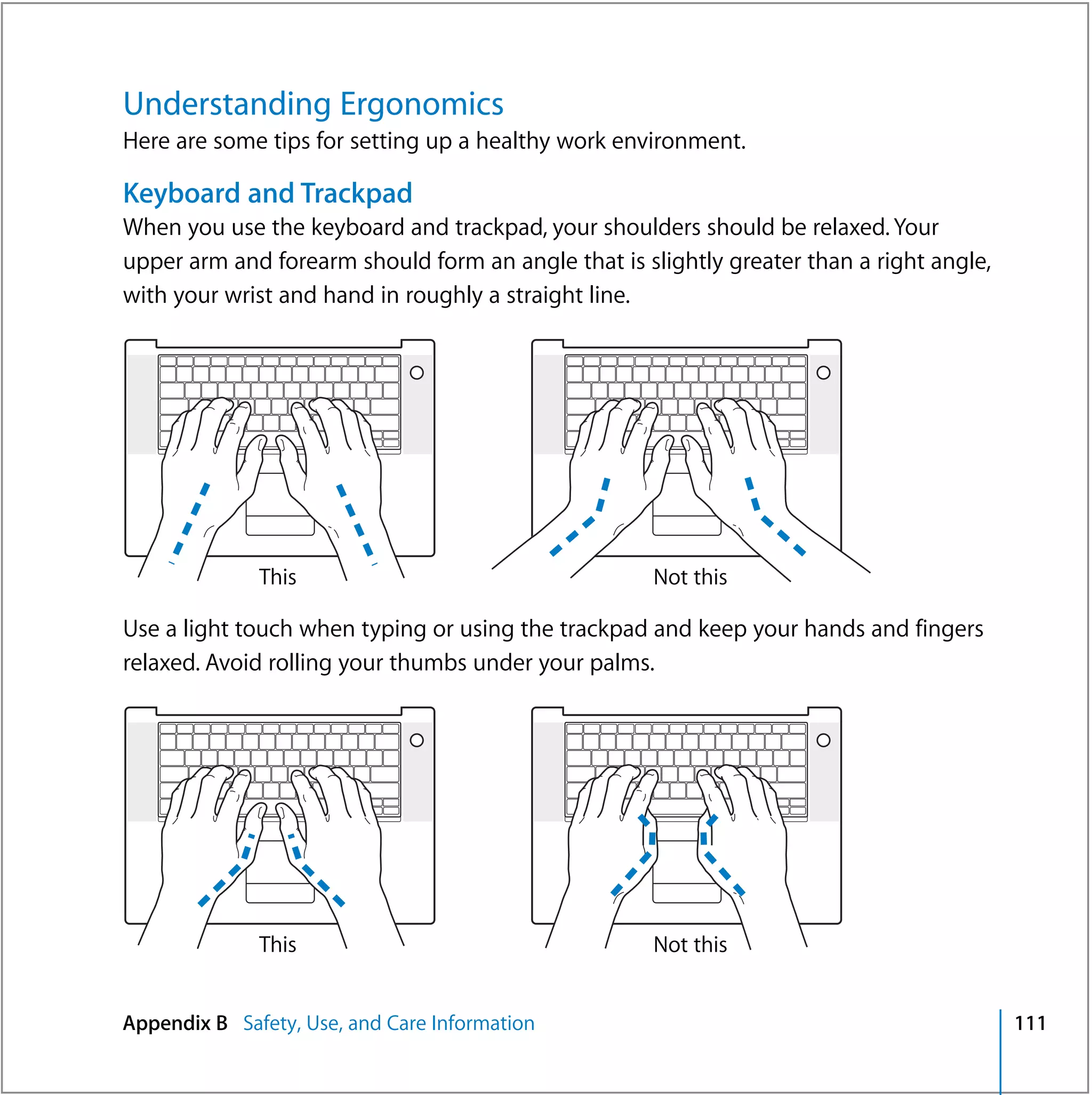 Understanding Ergonomics
Here are some tips for setting up a healthy work environment.

Keyboard and Trackpad
When you use the keyboard and trackpad, your shoulders should be relaxed. Your
upper arm and forearm should form an angle that is slightly greater than a right angle,
with your wrist and hand in roughly a straight line.




              This                                   Not this

Use a light touch when typing or using the trackpad and keep your hands and fingers
relaxed. Avoid rolling your thumbs under your palms.




              This                                   Not this


Appendix B Safety, Use, and Care Information                                              111
 