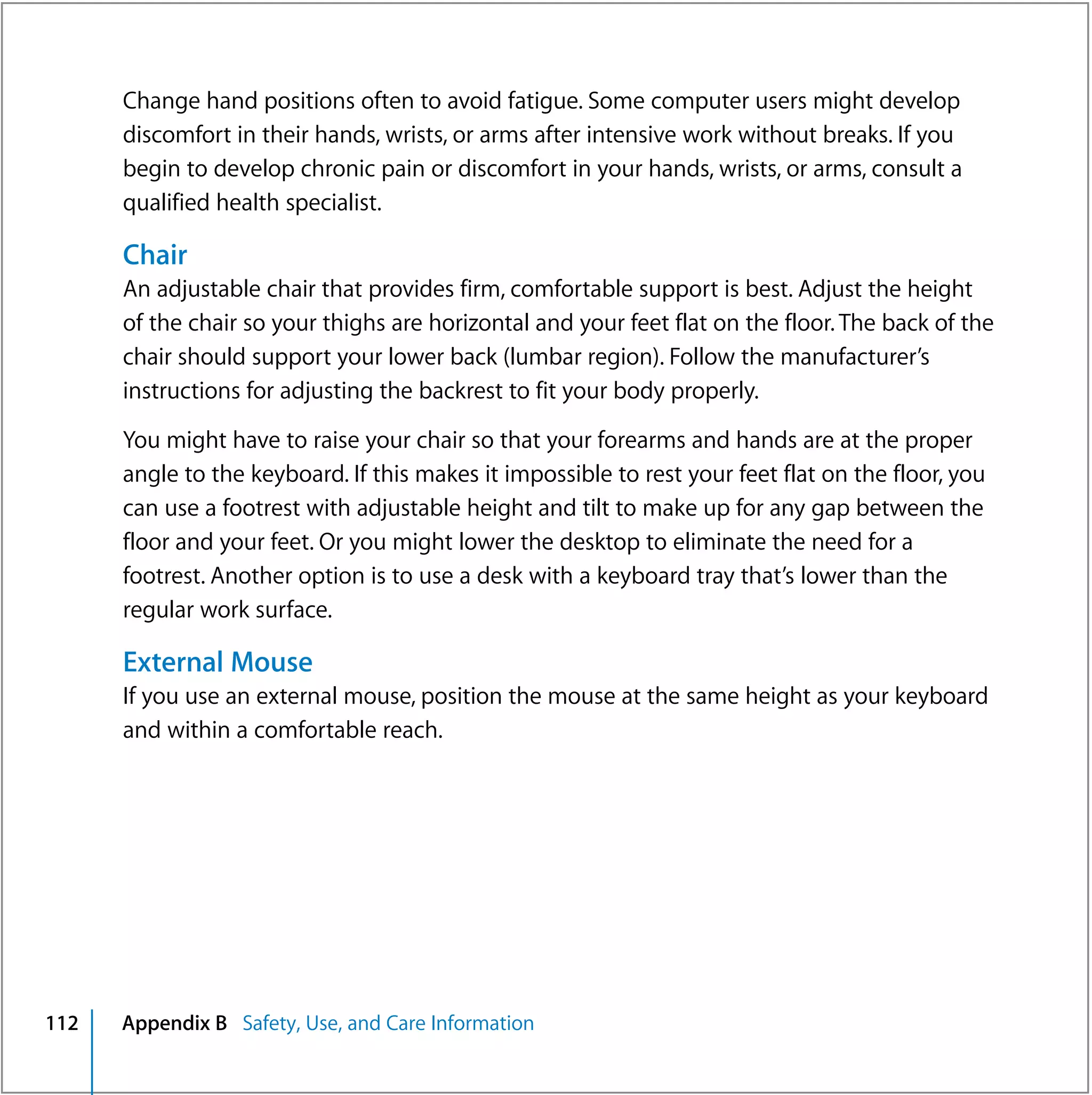 Change hand positions often to avoid fatigue. Some computer users might develop
      discomfort in their hands, wrists, or arms after intensive work without breaks. If you
      begin to develop chronic pain or discomfort in your hands, wrists, or arms, consult a
      qualified health specialist.

      Chair
      An adjustable chair that provides firm, comfortable support is best. Adjust the height
      of the chair so your thighs are horizontal and your feet flat on the floor. The back of the
      chair should support your lower back (lumbar region). Follow the manufacturer’s
      instructions for adjusting the backrest to fit your body properly.

      You might have to raise your chair so that your forearms and hands are at the proper
      angle to the keyboard. If this makes it impossible to rest your feet flat on the floor, you
      can use a footrest with adjustable height and tilt to make up for any gap between the
      floor and your feet. Or you might lower the desktop to eliminate the need for a
      footrest. Another option is to use a desk with a keyboard tray that’s lower than the
      regular work surface.

      External Mouse
      If you use an external mouse, position the mouse at the same height as your keyboard
      and within a comfortable reach.




112   Appendix B Safety, Use, and Care Information
 