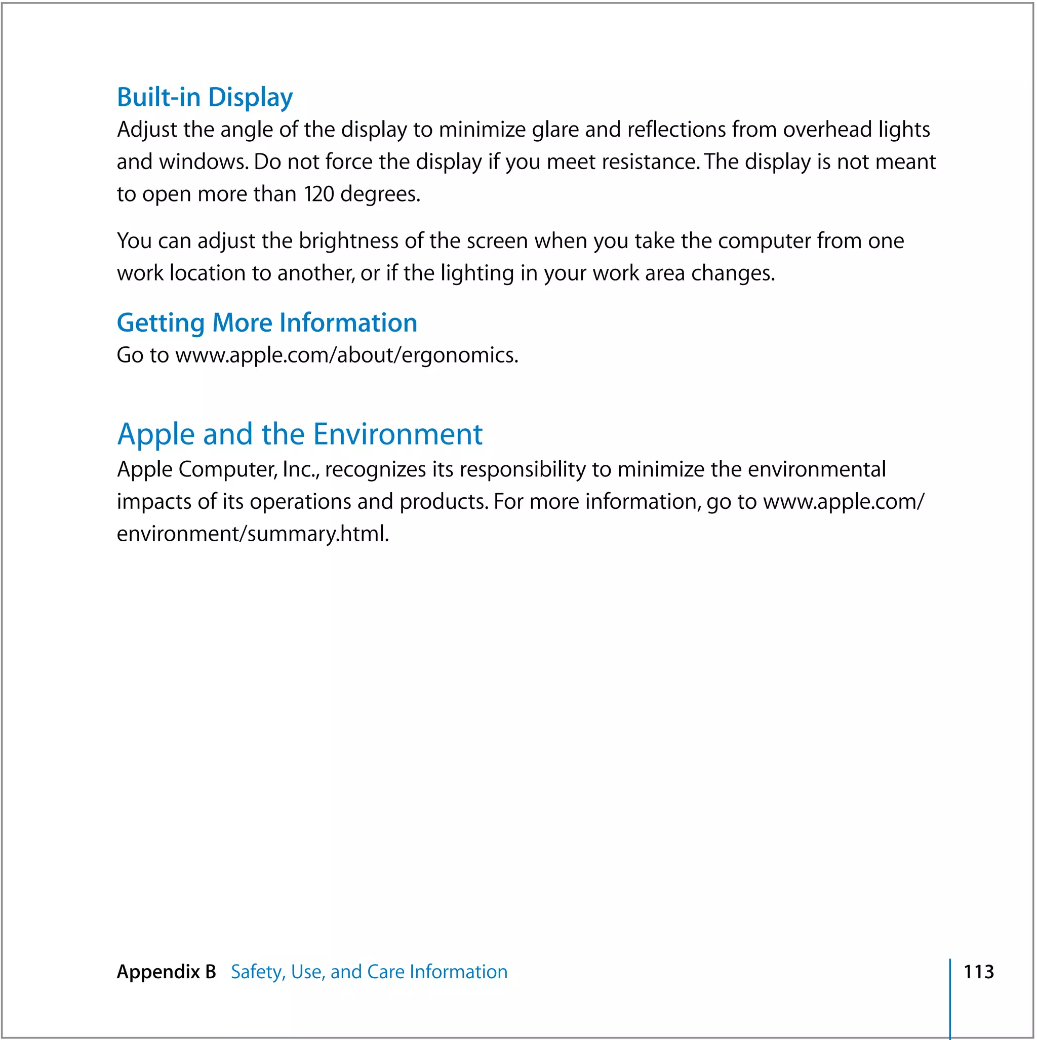 Built-in Display
Adjust the angle of the display to minimize glare and reflections from overhead lights
and windows. Do not force the display if you meet resistance. The display is not meant
to open more than 120 degrees.

You can adjust the brightness of the screen when you take the computer from one
work location to another, or if the lighting in your work area changes.

Getting More Information
Go to www.apple.com/about/ergonomics.


Apple and the Environment
Apple Computer, Inc., recognizes its responsibility to minimize the environmental
impacts of its operations and products. For more information, go to www.apple.com/
environment/summary.html.




Appendix B Safety, Use, and Care Information                                             113
 