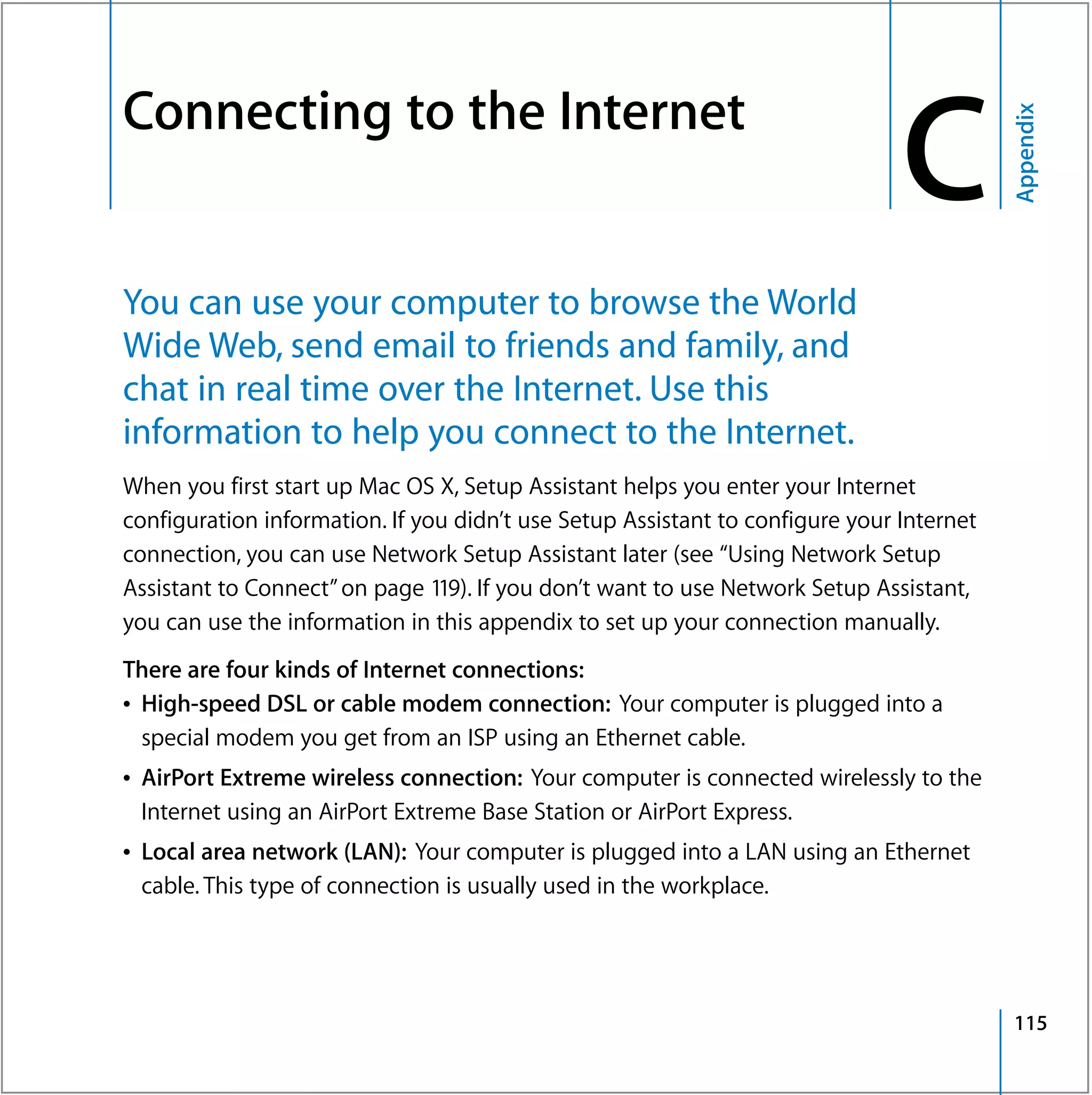 Connecting to the Internet
                                                                                   C


                                                                                              Appendix
C




    You can use your computer to browse the World
    Wide Web, send email to friends and family, and
    chat in real time over the Internet. Use this
    information to help you connect to the Internet.
    When you first start up Mac OS X, Setup Assistant helps you enter your Internet
    configuration information. If you didn’t use Setup Assistant to configure your Internet
    connection, you can use Network Setup Assistant later (see “Using Network Setup
    Assistant to Connect” on page 119). If you don’t want to use Network Setup Assistant,
    you can use the information in this appendix to set up your connection manually.
    There are four kinds of Internet connections:
    Â High-speed DSL or cable modem connection: Your computer is plugged into a
      special modem you get from an ISP using an Ethernet cable.
    Â AirPort Extreme wireless connection: Your computer is connected wirelessly to the
      Internet using an AirPort Extreme Base Station or AirPort Express.
    Â Local area network (LAN): Your computer is plugged into a LAN using an Ethernet
      cable. This type of connection is usually used in the workplace.




                                                                                              115
 