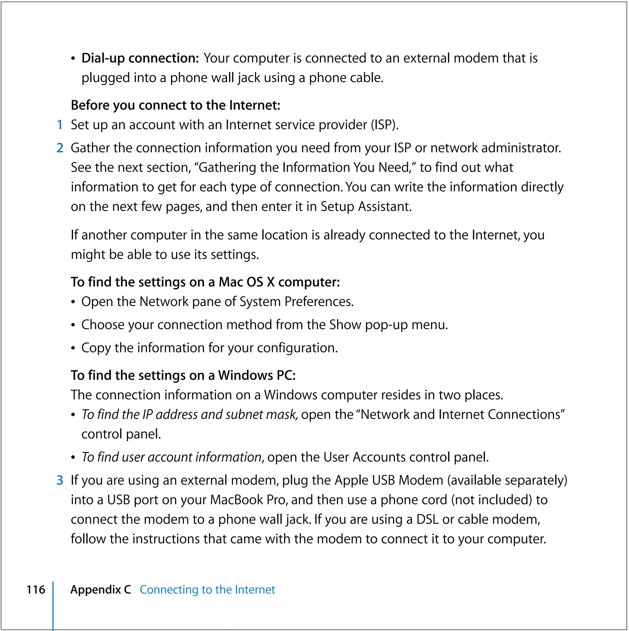 Â Dial-up connection: Your computer is connected to an external modem that is
          plugged into a phone wall jack using a phone cable.
        Before you connect to the Internet:
      1 Set up an account with an Internet service provider (ISP).
      2 Gather the connection information you need from your ISP or network administrator.
        See the next section, “Gathering the Information You Need,” to find out what
        information to get for each type of connection. You can write the information directly
        on the next few pages, and then enter it in Setup Assistant.

        If another computer in the same location is already connected to the Internet, you
        might be able to use its settings.
        To find the settings on a Mac OS X computer:
        Â Open the Network pane of System Preferences.
        Â Choose your connection method from the Show pop-up menu.
        Â Copy the information for your configuration.
        To find the settings on a Windows PC:
        The connection information on a Windows computer resides in two places.
        Â To find the IP address and subnet mask, open the “Network and Internet Connections”
          control panel.
        Â To find user account information, open the User Accounts control panel.
      3 If you are using an external modem, plug the Apple USB Modem (available separately)
        into a USB port on your MacBook Pro, and then use a phone cord (not included) to
        connect the modem to a phone wall jack. If you are using a DSL or cable modem,
        follow the instructions that came with the modem to connect it to your computer.


116     Appendix C Connecting to the Internet
 