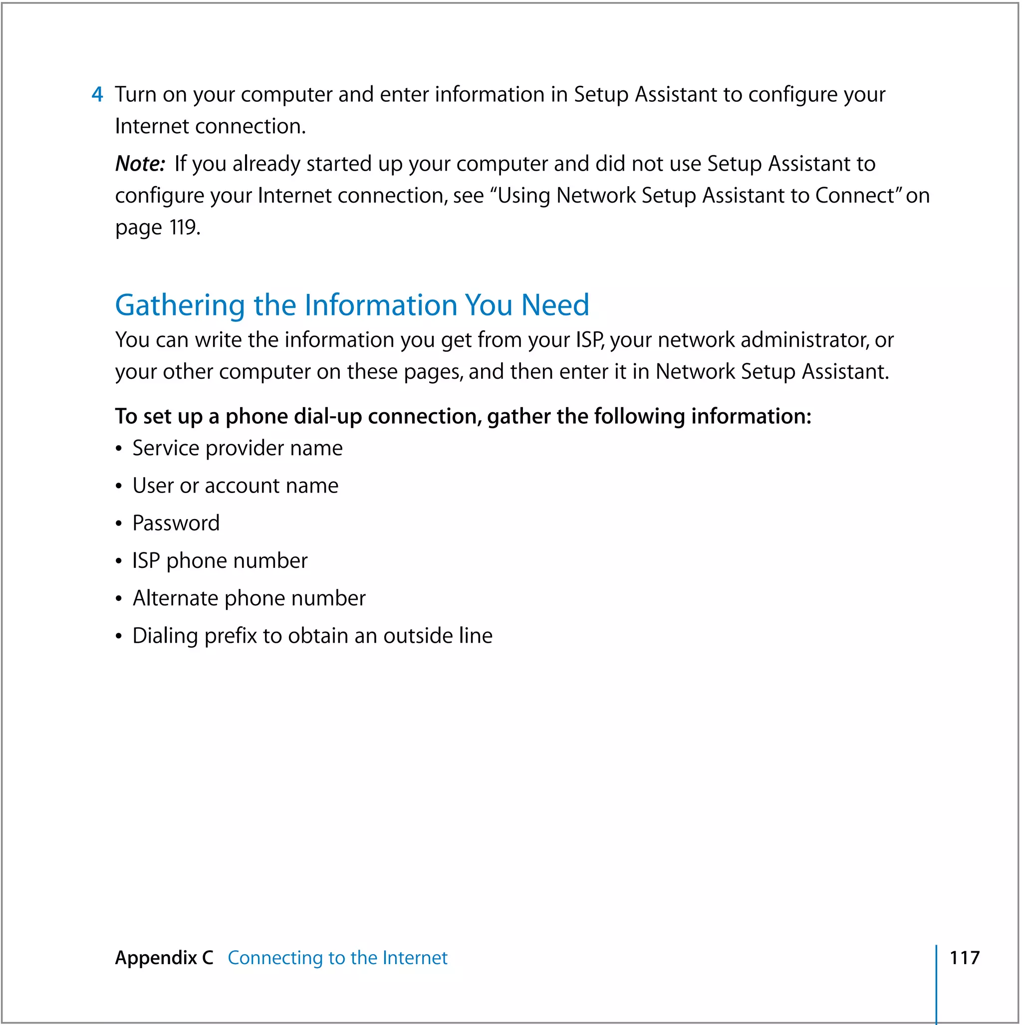 4 Turn on your computer and enter information in Setup Assistant to configure your
  Internet connection.
  Note: If you already started up your computer and did not use Setup Assistant to
  configure your Internet connection, see “Using Network Setup Assistant to Connect” on
  page 119.


  Gathering the Information You Need
  You can write the information you get from your ISP, your network administrator, or
  your other computer on these pages, and then enter it in Network Setup Assistant.
  To set up a phone dial-up connection, gather the following information:
  Â Service provider name
  Â User or account name
  Â Password
  Â ISP phone number
  Â Alternate phone number
  Â Dialing prefix to obtain an outside line




  Appendix C Connecting to the Internet                                                   117
 