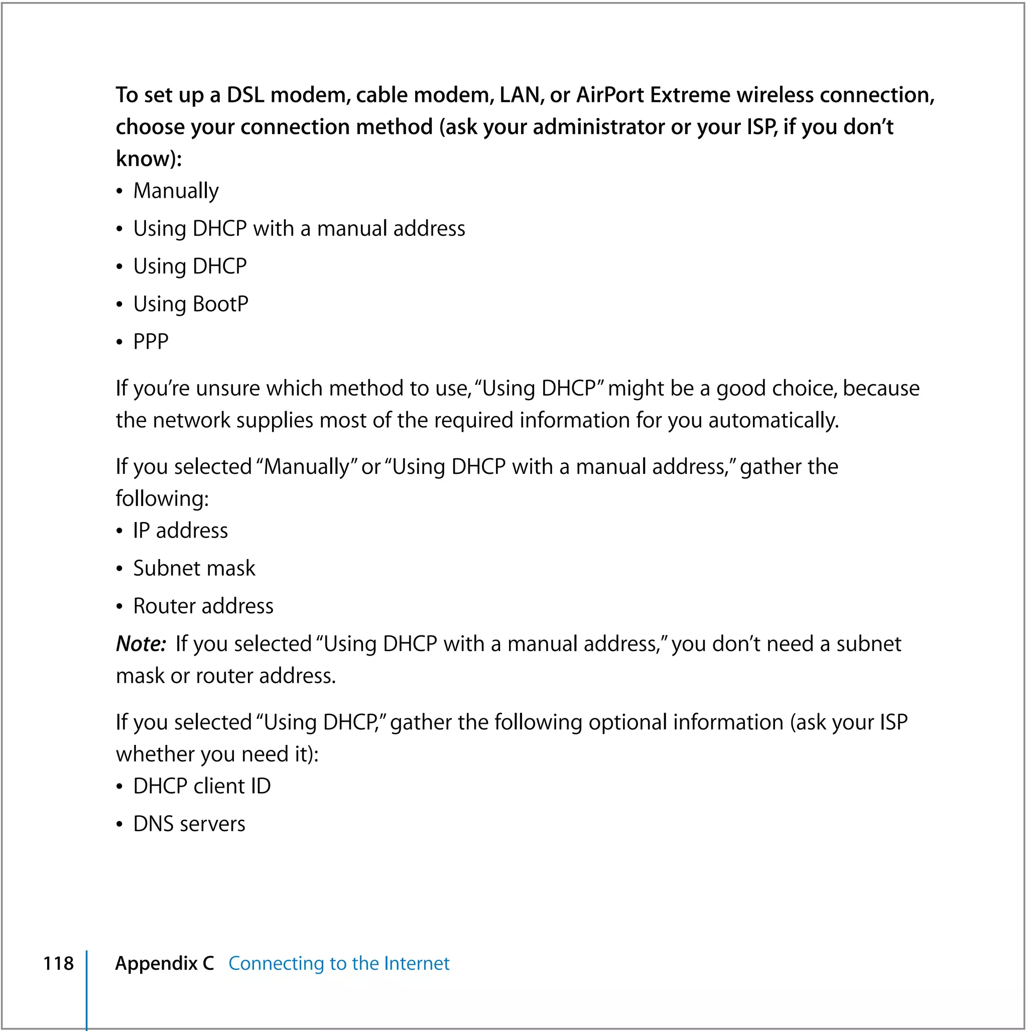 To set up a DSL modem, cable modem, LAN, or AirPort Extreme wireless connection,
      choose your connection method (ask your administrator or your ISP, if you don’t
      know):
      Â Manually
      Â Using DHCP with a manual address
      Â Using DHCP
      Â Using BootP
      Â PPP

      If you’re unsure which method to use, “Using DHCP” might be a good choice, because
      the network supplies most of the required information for you automatically.

      If you selected “Manually” or “Using DHCP with a manual address,” gather the
      following:
      Â IP address
      Â Subnet mask
      Â Router address
      Note: If you selected “Using DHCP with a manual address,” you don’t need a subnet
      mask or router address.

      If you selected “Using DHCP,” gather the following optional information (ask your ISP
      whether you need it):
      Â DHCP client ID
      Â DNS servers




118   Appendix C Connecting to the Internet
 