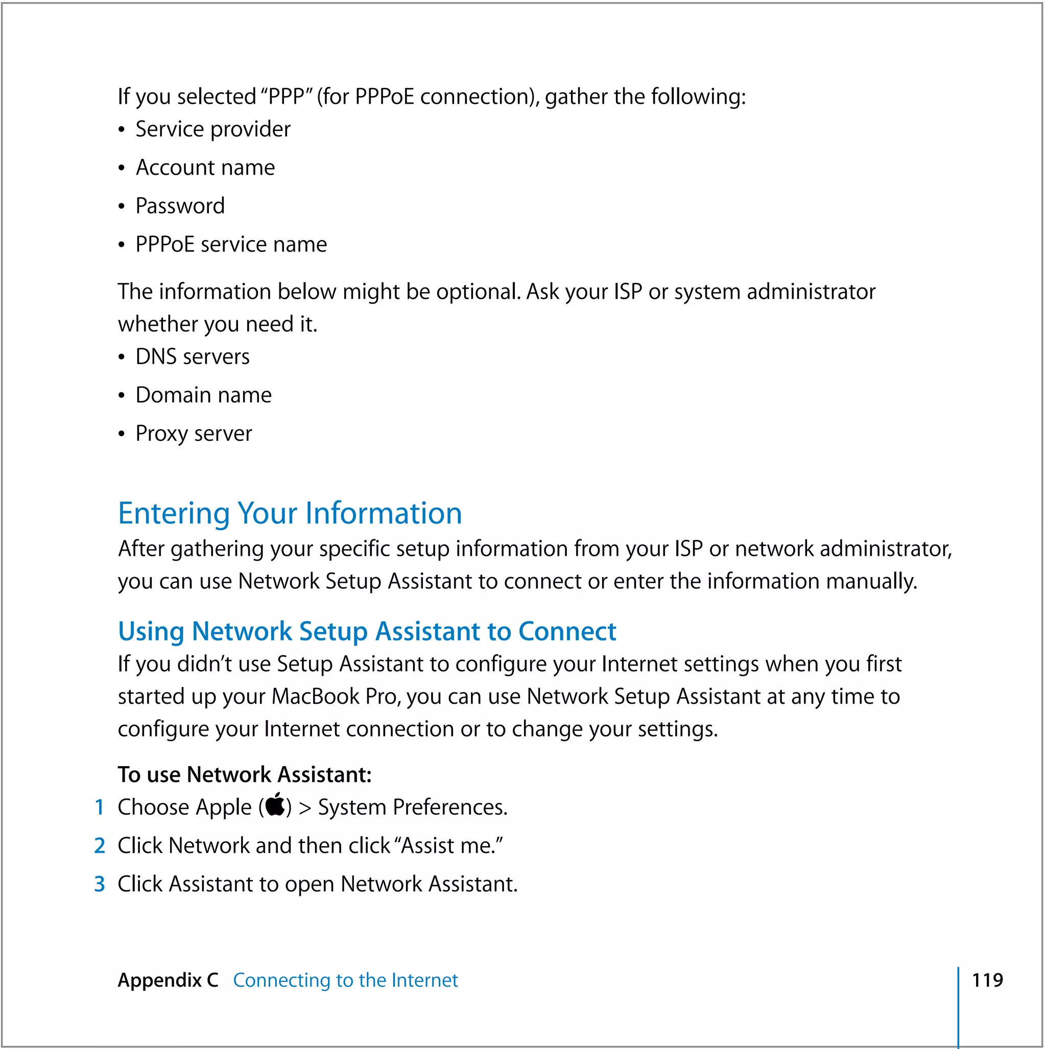 If you selected “PPP” (for PPPoE connection), gather the following:
  Â Service provider
  Â Account name
  Â Password
  Â PPPoE service name

  The information below might be optional. Ask your ISP or system administrator
  whether you need it.
  Â DNS servers
  Â Domain name
  Â Proxy server


  Entering Your Information
  After gathering your specific setup information from your ISP or network administrator,
  you can use Network Setup Assistant to connect or enter the information manually.

  Using Network Setup Assistant to Connect
  If you didn’t use Setup Assistant to configure your Internet settings when you first
  started up your MacBook Pro, you can use Network Setup Assistant at any time to
  configure your Internet connection or to change your settings.
  To use Network Assistant:
1 Choose Apple () > System Preferences.
2 Click Network and then click “Assist me.”
3 Click Assistant to open Network Assistant.



  Appendix C Connecting to the Internet                                                     119
 