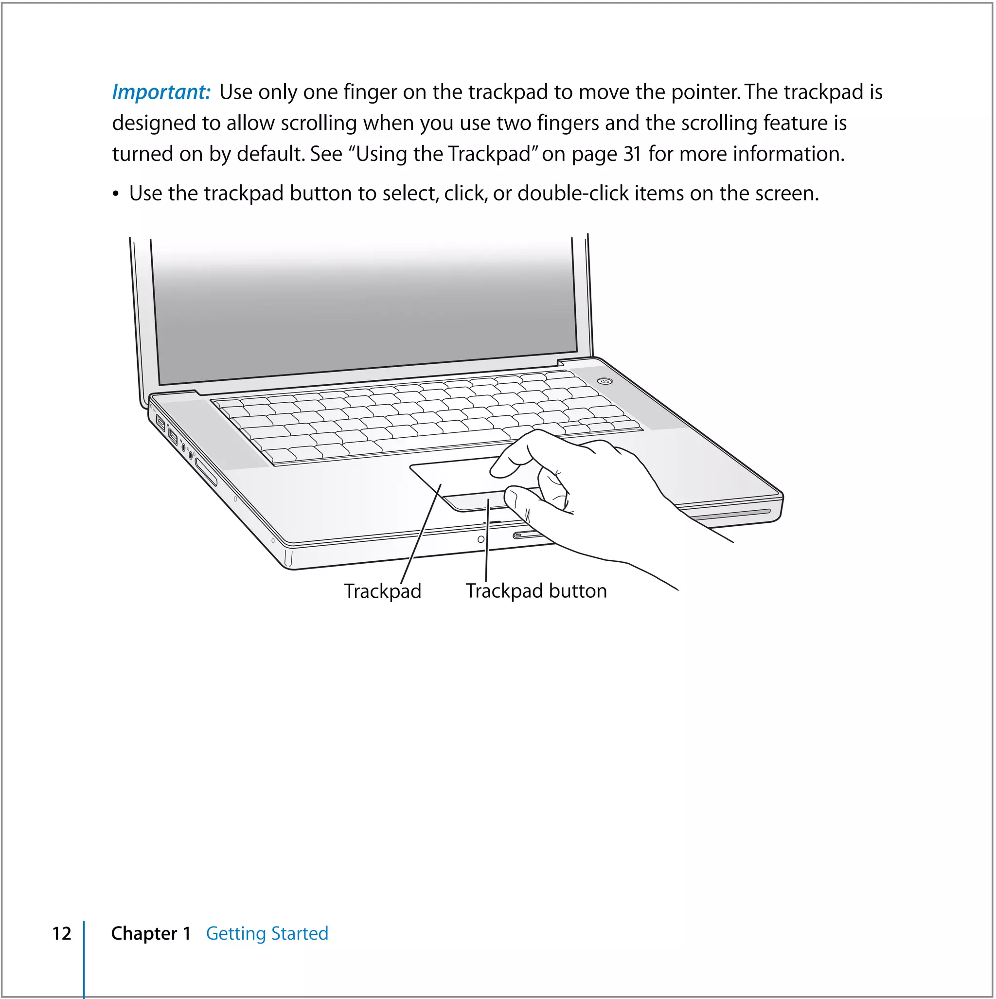 Important: Use only one finger on the trackpad to move the pointer. The trackpad is
     designed to allow scrolling when you use two fingers and the scrolling feature is
     turned on by default. See “Using the Trackpad” on page 31 for more information.
     Â Use the trackpad button to select, click, or double-click items on the screen.




                                                            ®




                                 Trackpad    Trackpad button




12   Chapter 1 Getting Started
 