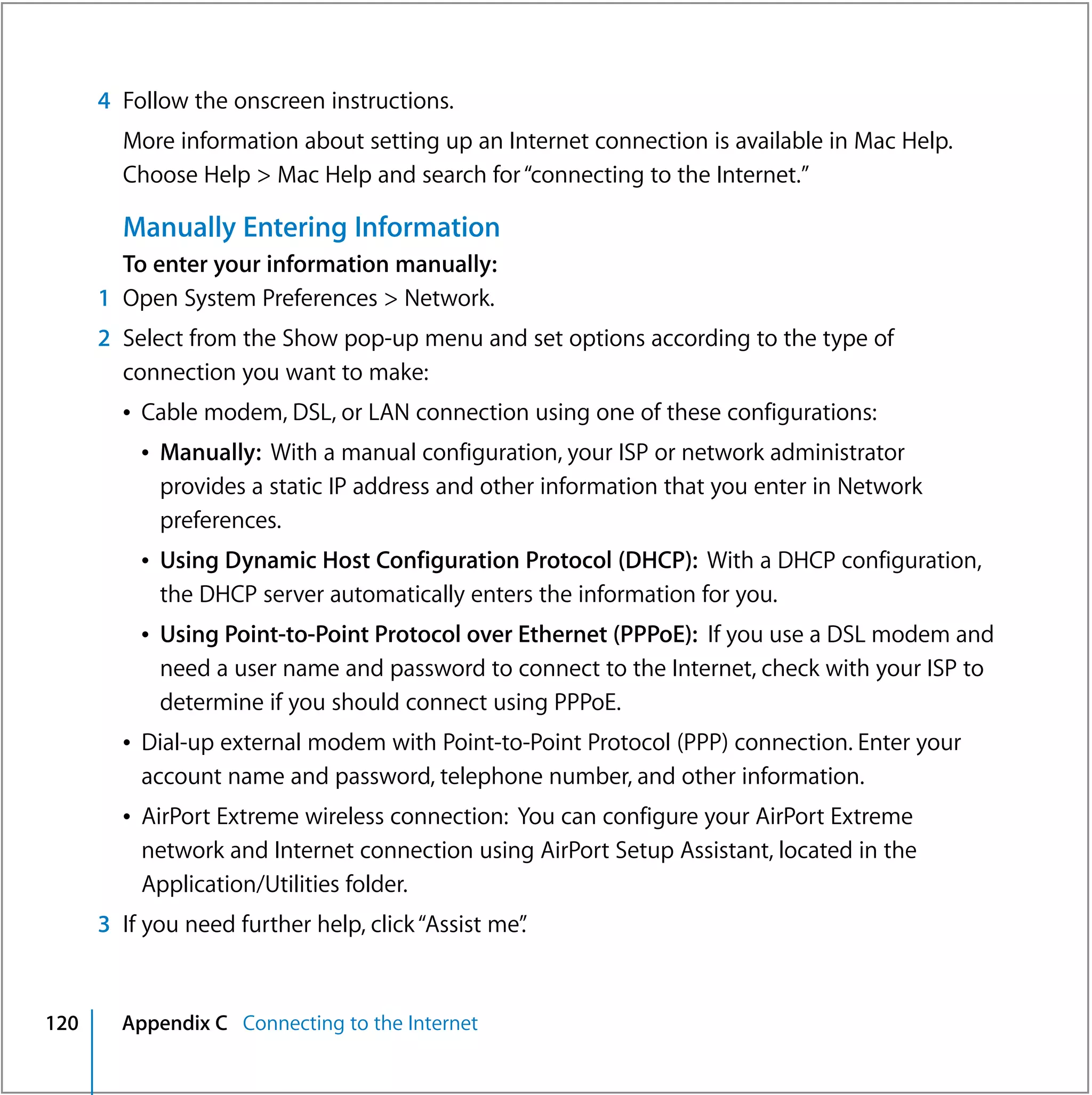 4 Follow the onscreen instructions.
        More information about setting up an Internet connection is available in Mac Help.
        Choose Help > Mac Help and search for “connecting to the Internet.”

        Manually Entering Information
        To enter your information manually:
      1 Open System Preferences > Network.
      2 Select from the Show pop-up menu and set options according to the type of
        connection you want to make:
        Â Cable modem, DSL, or LAN connection using one of these configurations:
          Â Manually: With a manual configuration, your ISP or network administrator
            provides a static IP address and other information that you enter in Network
            preferences.
          Â Using Dynamic Host Configuration Protocol (DHCP): With a DHCP configuration,
            the DHCP server automatically enters the information for you.
          Â Using Point-to-Point Protocol over Ethernet (PPPoE): If you use a DSL modem and
            need a user name and password to connect to the Internet, check with your ISP to
            determine if you should connect using PPPoE.
        Â Dial-up external modem with Point-to-Point Protocol (PPP) connection. Enter your
          account name and password, telephone number, and other information.
        Â AirPort Extreme wireless connection: You can configure your AirPort Extreme
          network and Internet connection using AirPort Setup Assistant, located in the
          Application/Utilities folder.
      3 If you need further help, click “Assist me”
                                                  .


120     Appendix C Connecting to the Internet
 