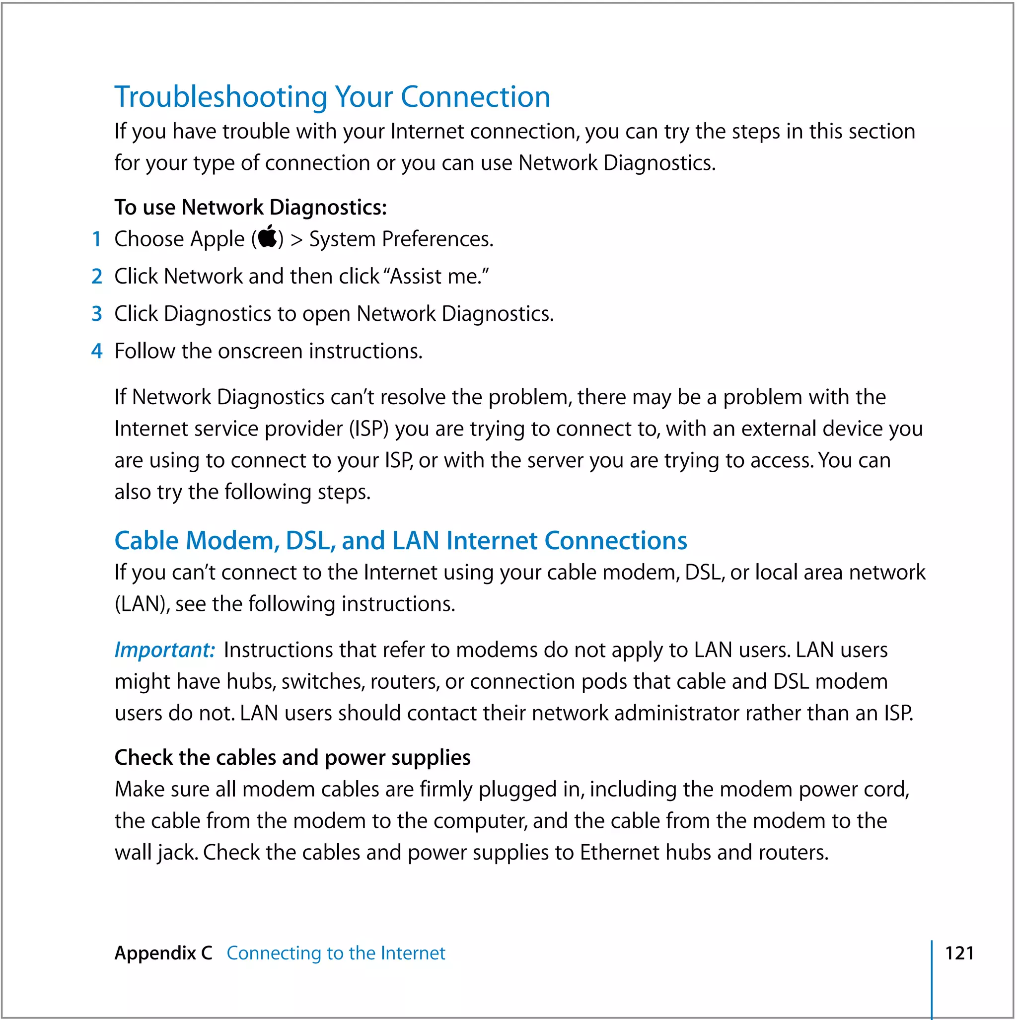Troubleshooting Your Connection
  If you have trouble with your Internet connection, you can try the steps in this section
  for your type of connection or you can use Network Diagnostics.
  To use Network Diagnostics:
1 Choose Apple () > System Preferences.
2 Click Network and then click “Assist me.”
3 Click Diagnostics to open Network Diagnostics.
4 Follow the onscreen instructions.

  If Network Diagnostics can’t resolve the problem, there may be a problem with the
  Internet service provider (ISP) you are trying to connect to, with an external device you
  are using to connect to your ISP, or with the server you are trying to access. You can
  also try the following steps.

  Cable Modem, DSL, and LAN Internet Connections
  If you can’t connect to the Internet using your cable modem, DSL, or local area network
  (LAN), see the following instructions.

  Important: Instructions that refer to modems do not apply to LAN users. LAN users
  might have hubs, switches, routers, or connection pods that cable and DSL modem
  users do not. LAN users should contact their network administrator rather than an ISP.
  Check the cables and power supplies
  Make sure all modem cables are firmly plugged in, including the modem power cord,
  the cable from the modem to the computer, and the cable from the modem to the
  wall jack. Check the cables and power supplies to Ethernet hubs and routers.



  Appendix C Connecting to the Internet                                                       121
 