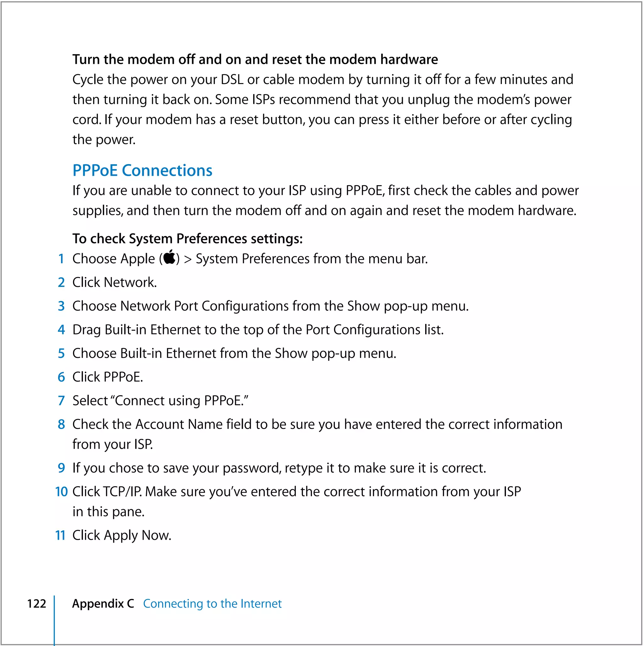 Turn the modem off and on and reset the modem hardware
         Cycle the power on your DSL or cable modem by turning it off for a few minutes and
         then turning it back on. Some ISPs recommend that you unplug the modem’s power
         cord. If your modem has a reset button, you can press it either before or after cycling
         the power.

         PPPoE Connections
         If you are unable to connect to your ISP using PPPoE, first check the cables and power
         supplies, and then turn the modem off and on again and reset the modem hardware.
        To check System Preferences settings:
      1 Choose Apple () > System Preferences from the menu bar.
      2 Click Network.
      3 Choose Network Port Configurations from the Show pop-up menu.
      4 Drag Built-in Ethernet to the top of the Port Configurations list.
      5 Choose Built-in Ethernet from the Show pop-up menu.
      6 Click PPPoE.
      7 Select “Connect using PPPoE.”
      8 Check the Account Name field to be sure you have entered the correct information
        from your ISP.
      9 If you chose to save your password, retype it to make sure it is correct.
      10 Click TCP/IP. Make sure you’ve entered the correct information from your ISP
         in this pane.
      11 Click Apply Now.



122     Appendix C Connecting to the Internet
 
