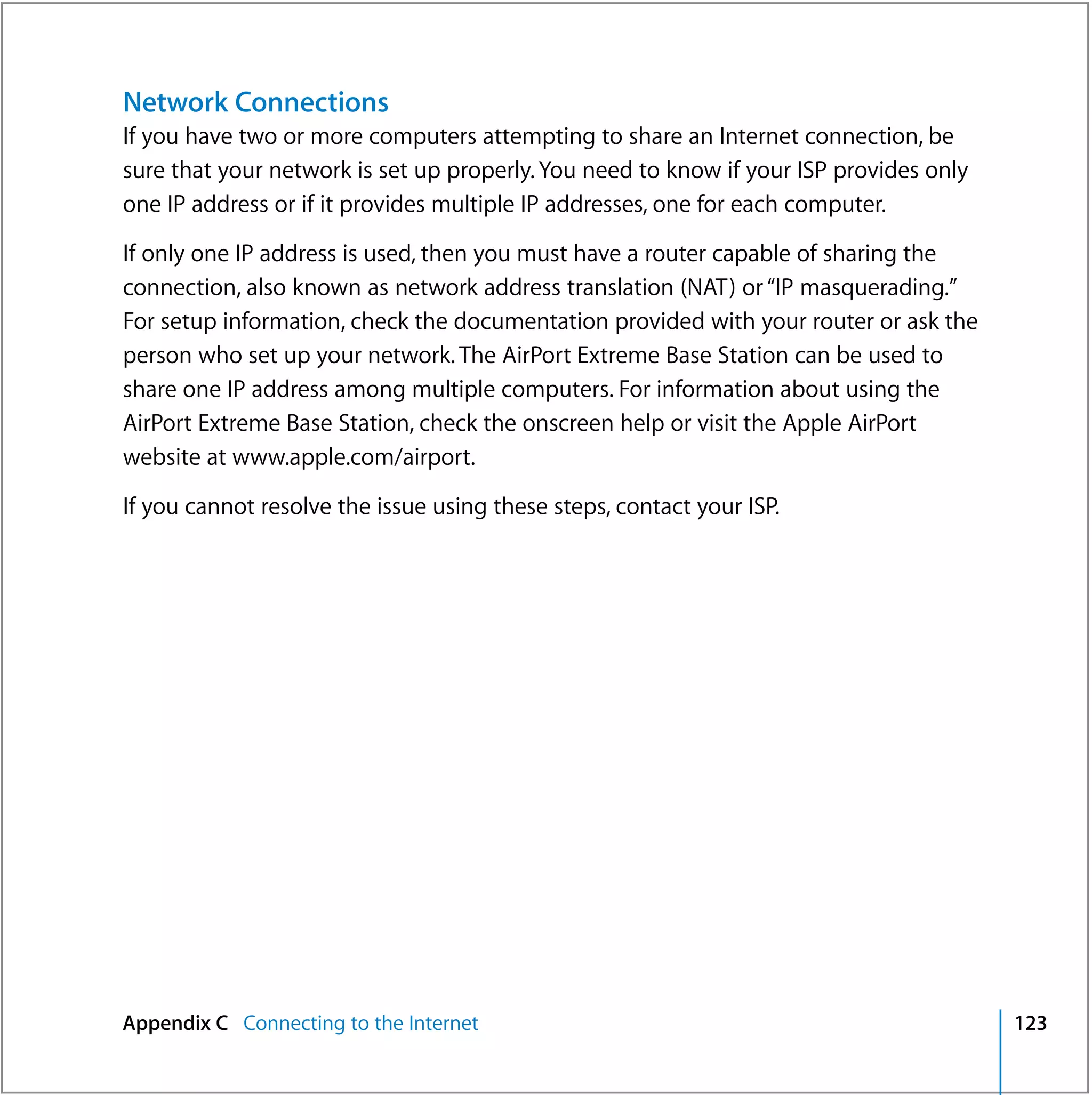 Network Connections
If you have two or more computers attempting to share an Internet connection, be
sure that your network is set up properly. You need to know if your ISP provides only
one IP address or if it provides multiple IP addresses, one for each computer.

If only one IP address is used, then you must have a router capable of sharing the
connection, also known as network address translation (NAT) or “IP masquerading.”
For setup information, check the documentation provided with your router or ask the
person who set up your network. The AirPort Extreme Base Station can be used to
share one IP address among multiple computers. For information about using the
AirPort Extreme Base Station, check the onscreen help or visit the Apple AirPort
website at www.apple.com/airport.

If you cannot resolve the issue using these steps, contact your ISP.




Appendix C Connecting to the Internet                                                   123
 