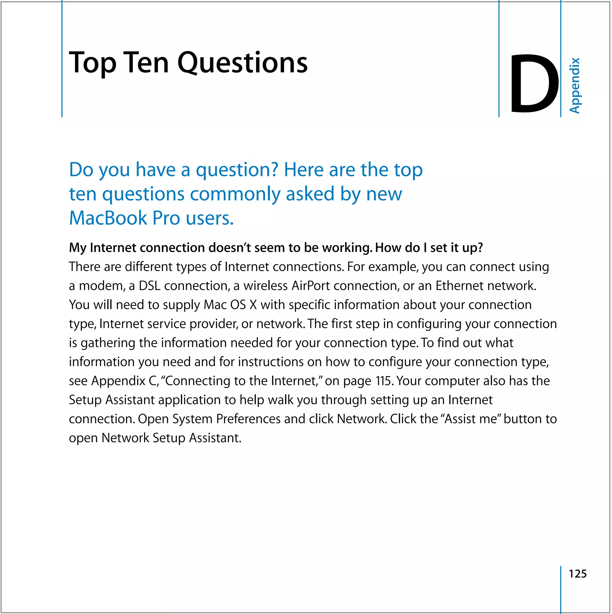 Top Ten Questions
                                                                                    D


                                                                                                 Appendix
D




    Do you have a question? Here are the top
    ten questions commonly asked by new
    MacBook Pro users.
    My Internet connection doesn’t seem to be working. How do I set it up?
    There are different types of Internet connections. For example, you can connect using
    a modem, a DSL connection, a wireless AirPort connection, or an Ethernet network.
    You will need to supply Mac OS X with specific information about your connection
    type, Internet service provider, or network. The first step in configuring your connection
    is gathering the information needed for your connection type. To find out what
    information you need and for instructions on how to configure your connection type,
    see Appendix C, “Connecting to the Internet,” on page 115. Your computer also has the
    Setup Assistant application to help walk you through setting up an Internet
    connection. Open System Preferences and click Network. Click the “Assist me” button to
    open Network Setup Assistant.




                                                                                                 125
 