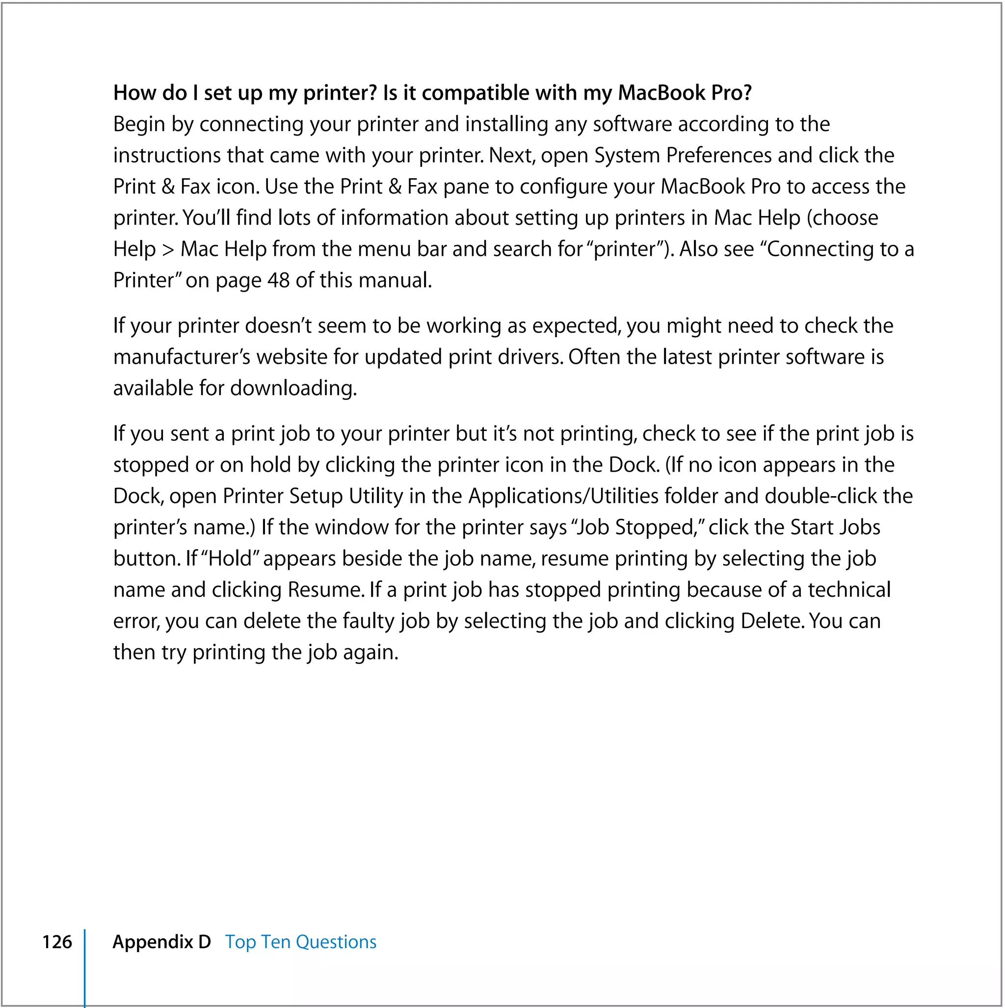 How do I set up my printer? Is it compatible with my MacBook Pro?
      Begin by connecting your printer and installing any software according to the
      instructions that came with your printer. Next, open System Preferences and click the
      Print & Fax icon. Use the Print & Fax pane to configure your MacBook Pro to access the
      printer. You’ll find lots of information about setting up printers in Mac Help (choose
      Help > Mac Help from the menu bar and search for “printer”). Also see “Connecting to a
      Printer” on page 48 of this manual.

      If your printer doesn’t seem to be working as expected, you might need to check the
      manufacturer’s website for updated print drivers. Often the latest printer software is
      available for downloading.

      If you sent a print job to your printer but it’s not printing, check to see if the print job is
      stopped or on hold by clicking the printer icon in the Dock. (If no icon appears in the
      Dock, open Printer Setup Utility in the Applications/Utilities folder and double-click the
      printer’s name.) If the window for the printer says “Job Stopped,” click the Start Jobs
      button. If “Hold” appears beside the job name, resume printing by selecting the job
      name and clicking Resume. If a print job has stopped printing because of a technical
      error, you can delete the faulty job by selecting the job and clicking Delete. You can
      then try printing the job again.




126   Appendix D Top Ten Questions
 