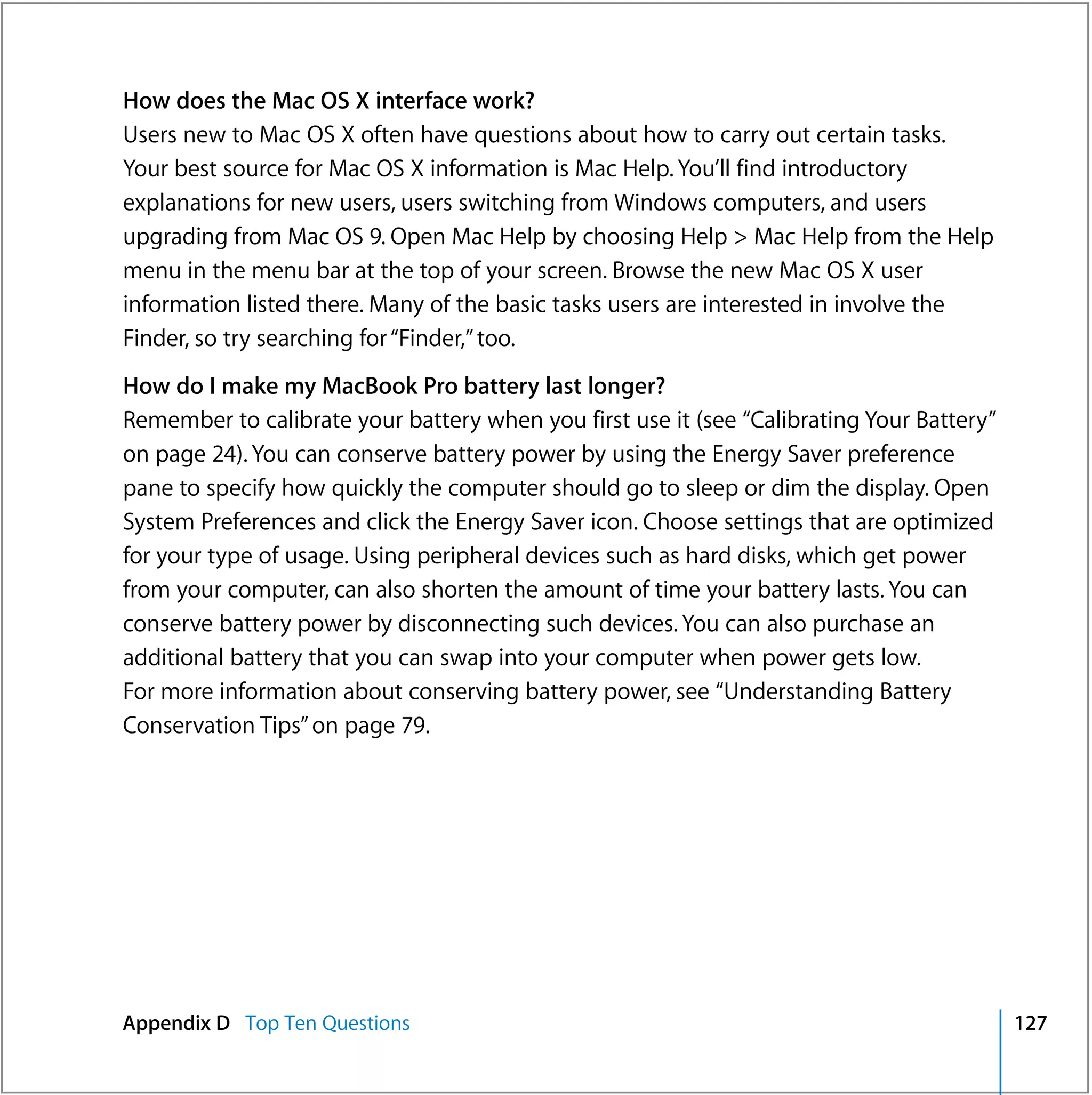 How does the Mac OS X interface work?
Users new to Mac OS X often have questions about how to carry out certain tasks.
Your best source for Mac OS X information is Mac Help. You’ll find introductory
explanations for new users, users switching from Windows computers, and users
upgrading from Mac OS 9. Open Mac Help by choosing Help > Mac Help from the Help
menu in the menu bar at the top of your screen. Browse the new Mac OS X user
information listed there. Many of the basic tasks users are interested in involve the
Finder, so try searching for “Finder,” too.
How do I make my MacBook Pro battery last longer?
Remember to calibrate your battery when you first use it (see “Calibrating Your Battery”
on page 24). You can conserve battery power by using the Energy Saver preference
pane to specify how quickly the computer should go to sleep or dim the display. Open
System Preferences and click the Energy Saver icon. Choose settings that are optimized
for your type of usage. Using peripheral devices such as hard disks, which get power
from your computer, can also shorten the amount of time your battery lasts. You can
conserve battery power by disconnecting such devices. You can also purchase an
additional battery that you can swap into your computer when power gets low.
For more information about conserving battery power, see “Understanding Battery
Conservation Tips” on page 79.




Appendix D Top Ten Questions                                                               127
 