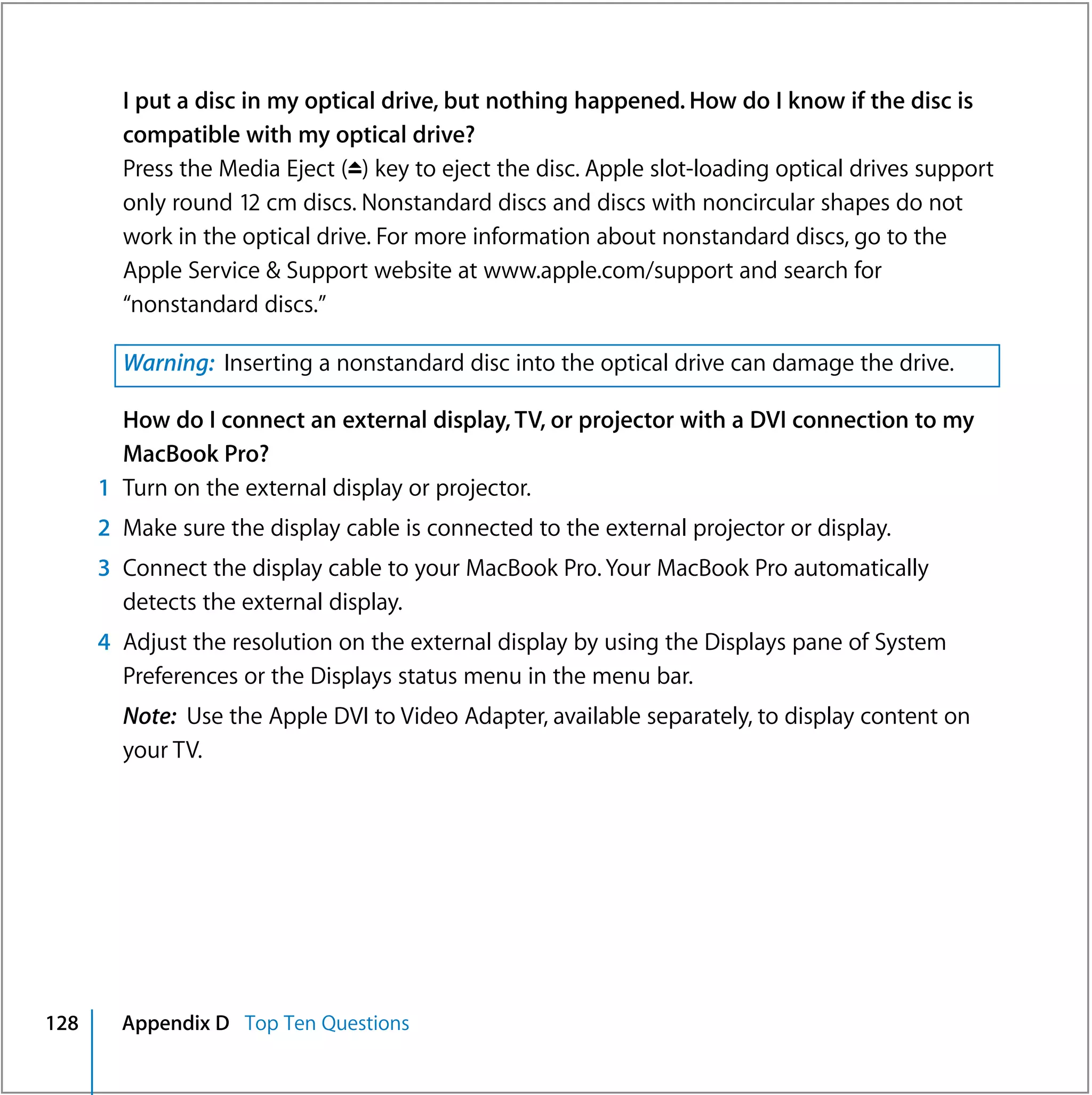 I put a disc in my optical drive, but nothing happened. How do I know if the disc is
        compatible with my optical drive?
        Press the Media Eject (C) key to eject the disc. Apple slot-loading optical drives support
        only round 12 cm discs. Nonstandard discs and discs with noncircular shapes do not
        work in the optical drive. For more information about nonstandard discs, go to the
        Apple Service & Support website at www.apple.com/support and search for
        “nonstandard discs.”

        Warning: Inserting a nonstandard disc into the optical drive can damage the drive.

        How do I connect an external display, TV, or projector with a DVI connection to my
        MacBook Pro?
      1 Turn on the external display or projector.
      2 Make sure the display cable is connected to the external projector or display.
      3 Connect the display cable to your MacBook Pro. Your MacBook Pro automatically
        detects the external display.
      4 Adjust the resolution on the external display by using the Displays pane of System
        Preferences or the Displays status menu in the menu bar.
        Note: Use the Apple DVI to Video Adapter, available separately, to display content on
        your TV.




128     Appendix D Top Ten Questions
 