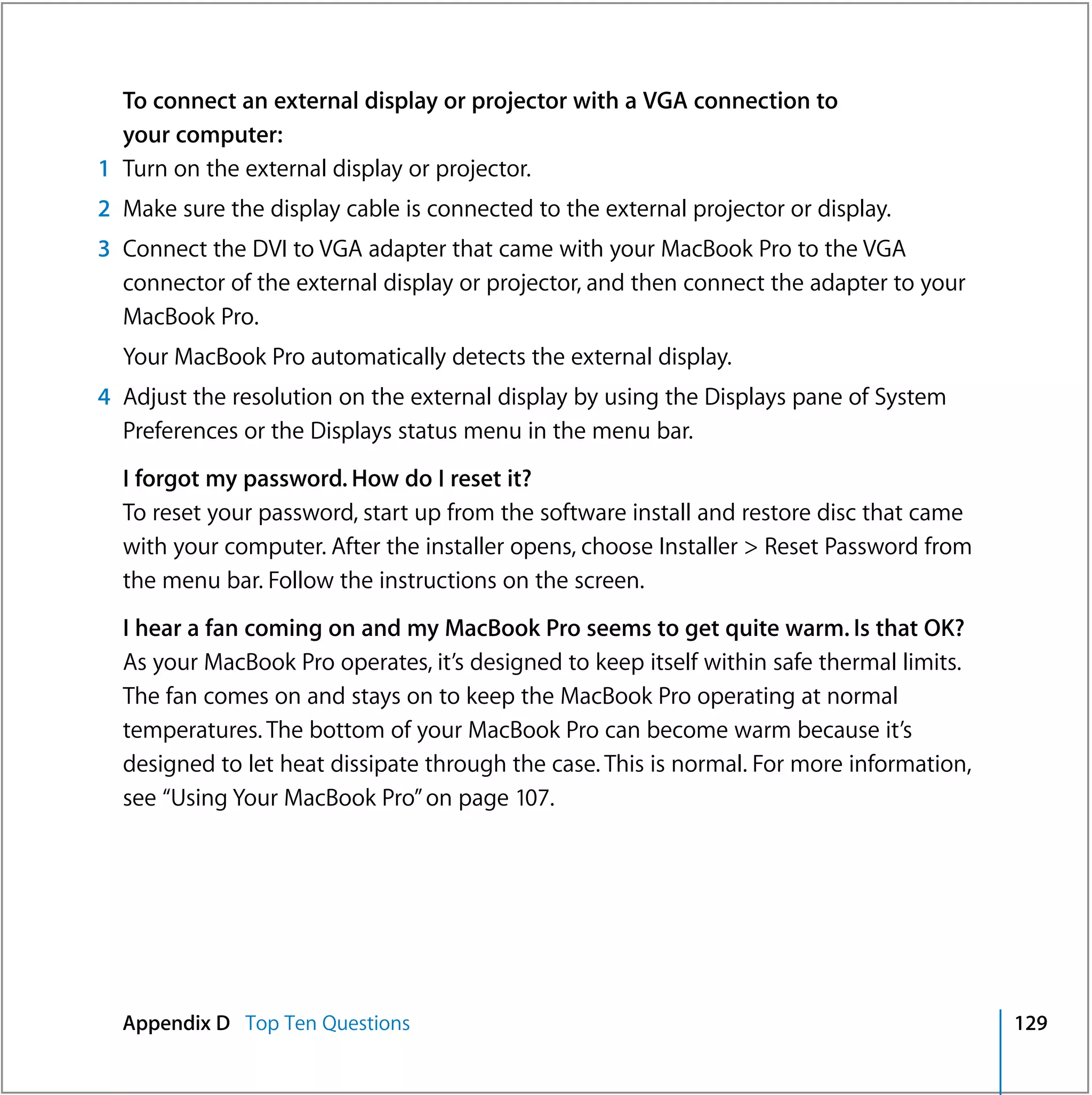 To connect an external display or projector with a VGA connection to
  your computer:
1 Turn on the external display or projector.
2 Make sure the display cable is connected to the external projector or display.
3 Connect the DVI to VGA adapter that came with your MacBook Pro to the VGA
  connector of the external display or projector, and then connect the adapter to your
  MacBook Pro.
  Your MacBook Pro automatically detects the external display.
4 Adjust the resolution on the external display by using the Displays pane of System
  Preferences or the Displays status menu in the menu bar.
  I forgot my password. How do I reset it?
  To reset your password, start up from the software install and restore disc that came
  with your computer. After the installer opens, choose Installer > Reset Password from
  the menu bar. Follow the instructions on the screen.
  I hear a fan coming on and my MacBook Pro seems to get quite warm. Is that OK?
  As your MacBook Pro operates, it’s designed to keep itself within safe thermal limits.
  The fan comes on and stays on to keep the MacBook Pro operating at normal
  temperatures. The bottom of your MacBook Pro can become warm because it’s
  designed to let heat dissipate through the case. This is normal. For more information,
  see “Using Your MacBook Pro” on page 107.




  Appendix D Top Ten Questions                                                             129
 