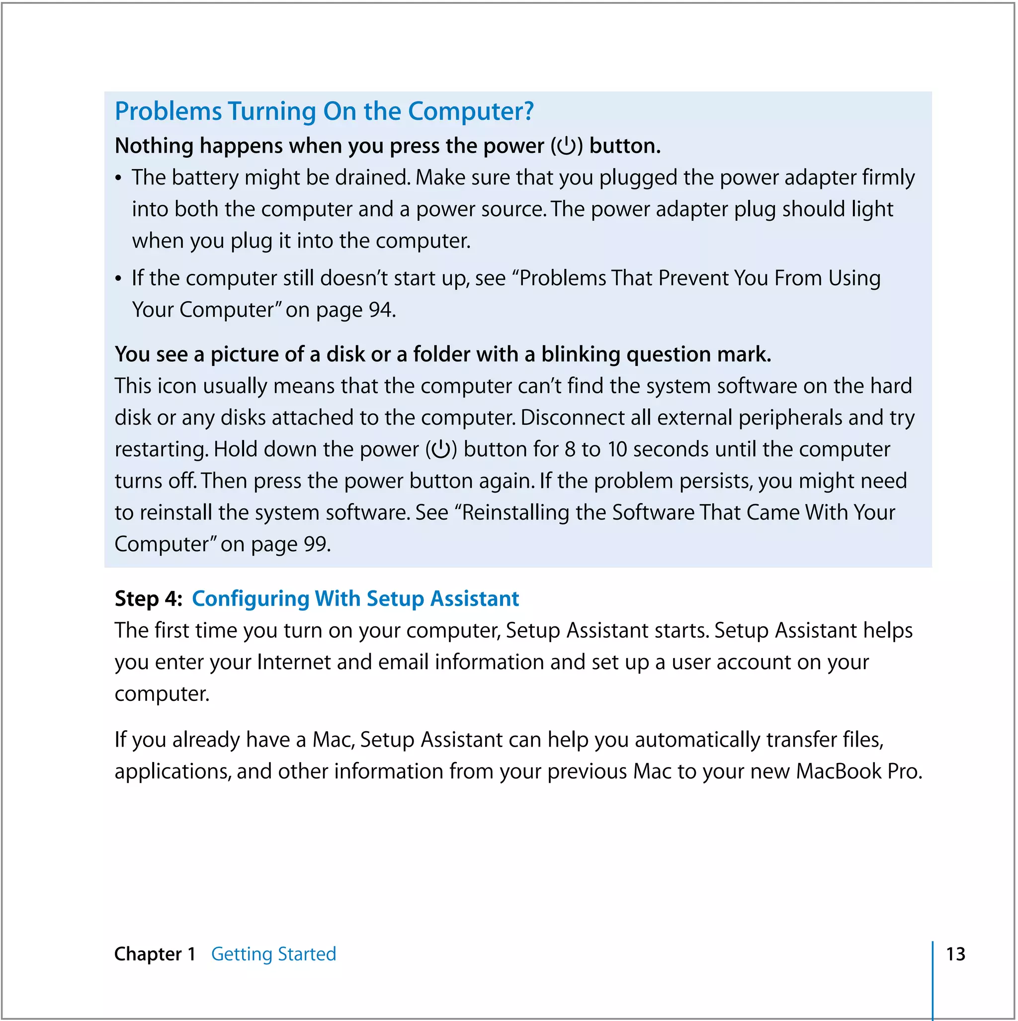 Problems Turning On the Computer?
Nothing happens when you press the power (®) button.
Â The battery might be drained. Make sure that you plugged the power adapter firmly
  into both the computer and a power source. The power adapter plug should light
  when you plug it into the computer.
Â If the computer still doesn’t start up, see “Problems That Prevent You From Using
  Your Computer” on page 94.
You see a picture of a disk or a folder with a blinking question mark.
This icon usually means that the computer can’t find the system software on the hard
disk or any disks attached to the computer. Disconnect all external peripherals and try
restarting. Hold down the power (®) button for 8 to 10 seconds until the computer
turns off. Then press the power button again. If the problem persists, you might need
to reinstall the system software. See “Reinstalling the Software That Came With Your
Computer” on page 99.

Step 4: Configuring With Setup Assistant
The first time you turn on your computer, Setup Assistant starts. Setup Assistant helps
you enter your Internet and email information and set up a user account on your
computer.

If you already have a Mac, Setup Assistant can help you automatically transfer files,
applications, and other information from your previous Mac to your new MacBook Pro.




Chapter 1 Getting Started                                                                 13
 