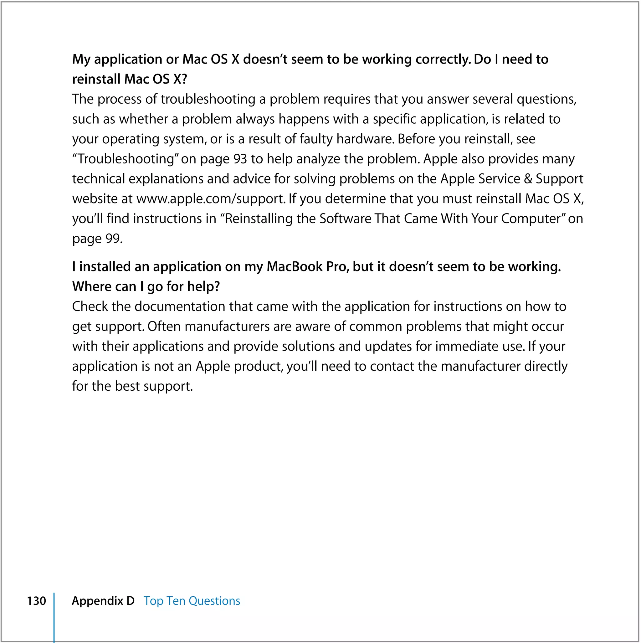 My application or Mac OS X doesn’t seem to be working correctly. Do I need to
      reinstall Mac OS X?
      The process of troubleshooting a problem requires that you answer several questions,
      such as whether a problem always happens with a specific application, is related to
      your operating system, or is a result of faulty hardware. Before you reinstall, see
      “Troubleshooting” on page 93 to help analyze the problem. Apple also provides many
      technical explanations and advice for solving problems on the Apple Service & Support
      website at www.apple.com/support. If you determine that you must reinstall Mac OS X,
      you’ll find instructions in “Reinstalling the Software That Came With Your Computer” on
      page 99.
      I installed an application on my MacBook Pro, but it doesn’t seem to be working.
      Where can I go for help?
      Check the documentation that came with the application for instructions on how to
      get support. Often manufacturers are aware of common problems that might occur
      with their applications and provide solutions and updates for immediate use. If your
      application is not an Apple product, you’ll need to contact the manufacturer directly
      for the best support.




130   Appendix D Top Ten Questions
 