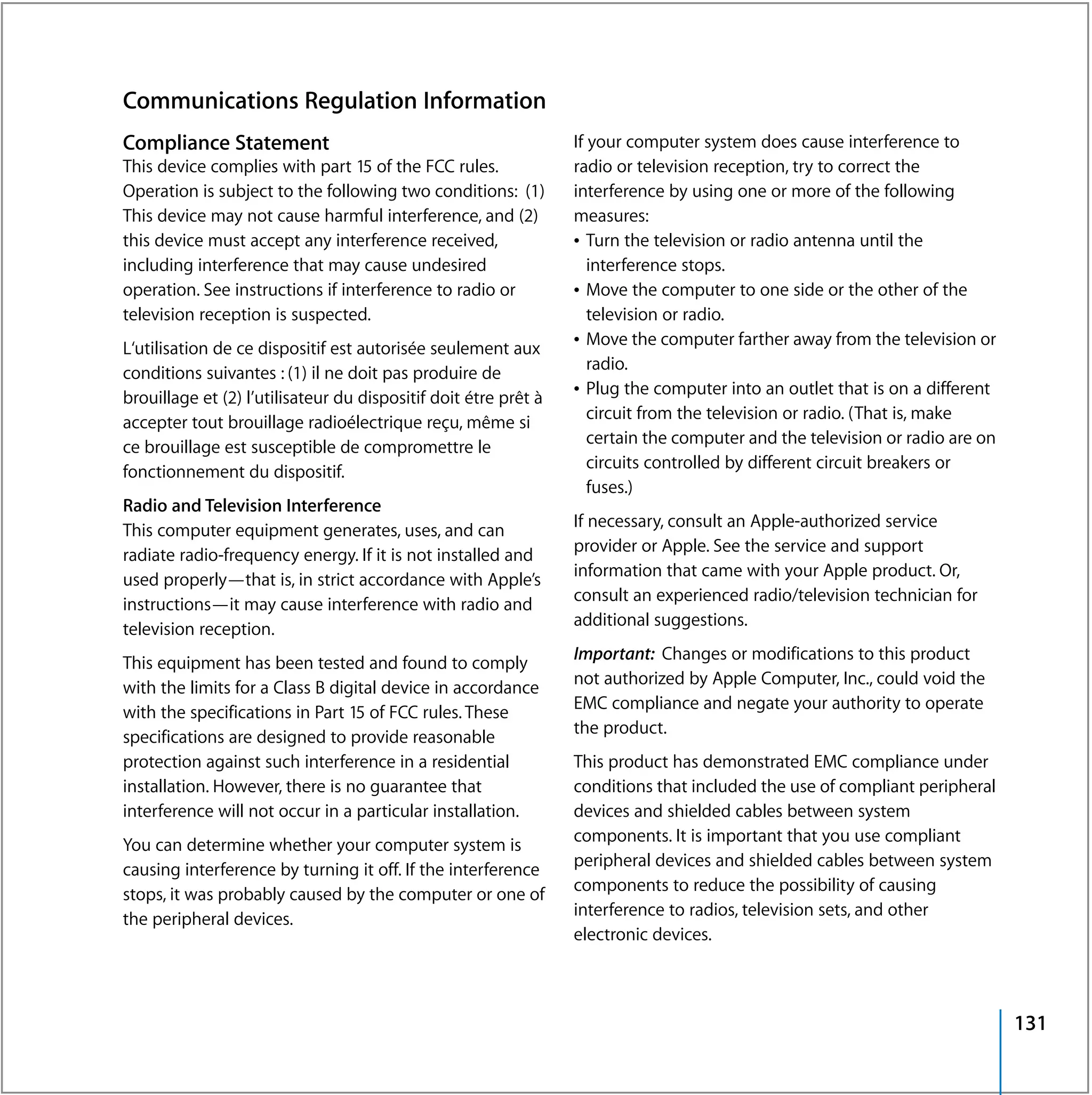 Communications Regulation Information
Compliance Statement                                             If your computer system does cause interference to
This device complies with part 15 of the FCC rules.              radio or television reception, try to correct the
Operation is subject to the following two conditions: (1)        interference by using one or more of the following
This device may not cause harmful interference, and (2)          measures:
this device must accept any interference received,               Â Turn the television or radio antenna until the
including interference that may cause undesired                     interference stops.
operation. See instructions if interference to radio or          Â Move the computer to one side or the other of the
television reception is suspected.                                  television or radio.
                                                                 Â Move the computer farther away from the television or
L‘utilisation de ce dispositif est autorisée seulement aux
                                                                    radio.
conditions suivantes : (1) il ne doit pas produire de
                                                                 Â Plug the computer into an outlet that is on a different
brouillage et (2) l’utilisateur du dispositif doit étre prêt à
                                                                    circuit from the television or radio. (That is, make
accepter tout brouillage radioélectrique reçu, même si
                                                                    certain the computer and the television or radio are on
ce brouillage est susceptible de compromettre le
                                                                    circuits controlled by different circuit breakers or
fonctionnement du dispositif.
                                                                    fuses.)
Radio and Television Interference
                                                                 If necessary, consult an Apple-authorized service
This computer equipment generates, uses, and can
                                                                 provider or Apple. See the service and support
radiate radio-frequency energy. If it is not installed and
                                                                 information that came with your Apple product. Or,
used properly—that is, in strict accordance with Apple’s
                                                                 consult an experienced radio/television technician for
instructions—it may cause interference with radio and
                                                                 additional suggestions.
television reception.
                                                                 Important: Changes or modifications to this product
This equipment has been tested and found to comply
                                                                 not authorized by Apple Computer, Inc., could void the
with the limits for a Class B digital device in accordance
                                                                 EMC compliance and negate your authority to operate
with the specifications in Part 15 of FCC rules. These
                                                                 the product.
specifications are designed to provide reasonable
protection against such interference in a residential            This product has demonstrated EMC compliance under
installation. However, there is no guarantee that                conditions that included the use of compliant peripheral
interference will not occur in a particular installation.        devices and shielded cables between system
                                                                 components. It is important that you use compliant
You can determine whether your computer system is
                                                                 peripheral devices and shielded cables between system
causing interference by turning it off. If the interference
                                                                 components to reduce the possibility of causing
stops, it was probably caused by the computer or one of
                                                                 interference to radios, television sets, and other
the peripheral devices.
                                                                 electronic devices.



                                                                                                                              131
 