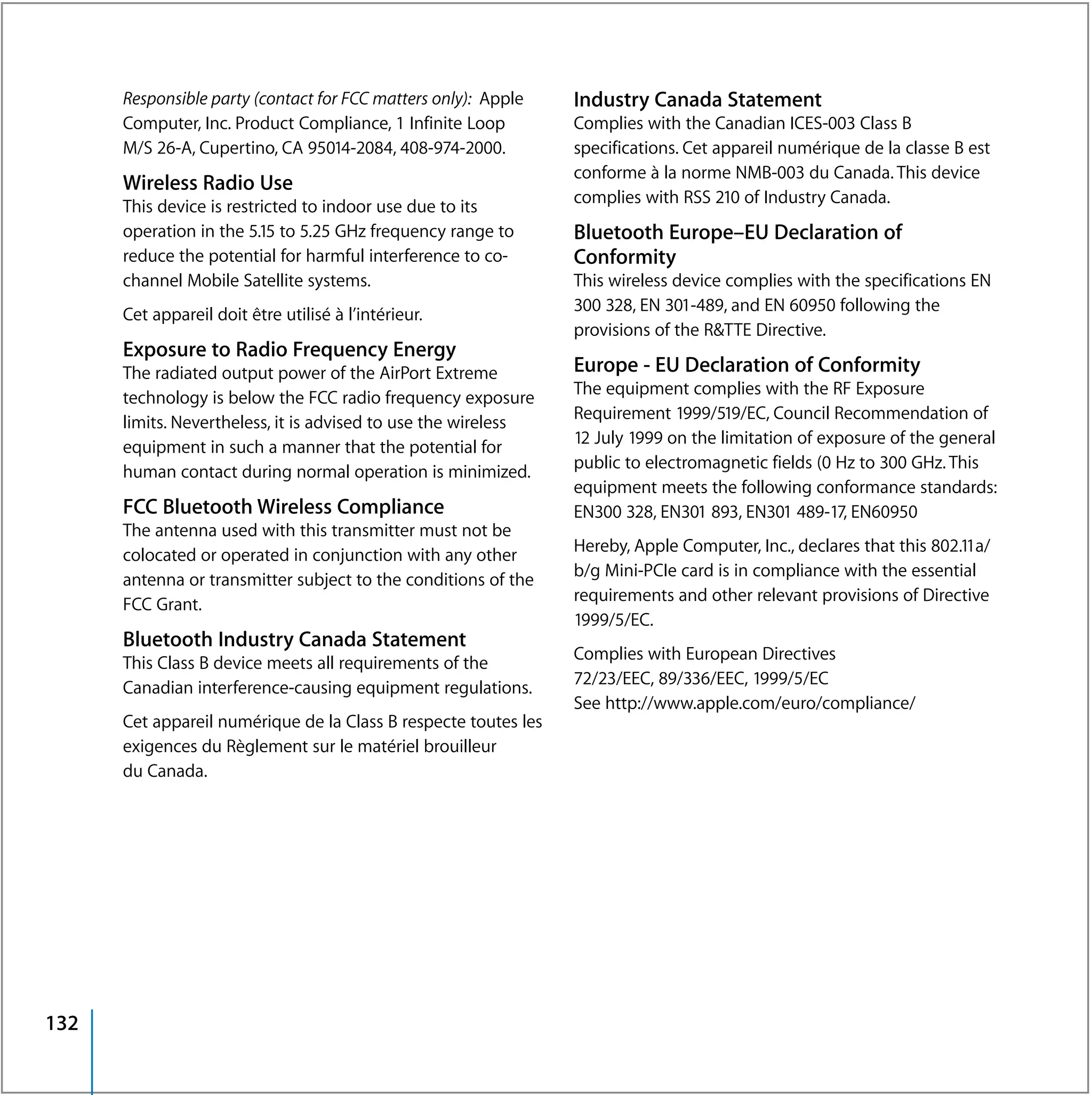 Responsible party (contact for FCC matters only): Apple    Industry Canada Statement
      Computer, Inc. Product Compliance, 1 Infinite Loop         Complies with the Canadian ICES-003 Class B
      M/S 26-A, Cupertino, CA 95014-2084, 408-974-2000.          specifications. Cet appareil numérique de la classe B est
                                                                 conforme à la norme NMB-003 du Canada. This device
      Wireless Radio Use
                                                                 complies with RSS 210 of Industry Canada.
      This device is restricted to indoor use due to its
      operation in the 5.15 to 5.25 GHz frequency range to       Bluetooth Europe–EU Declaration of
      reduce the potential for harmful interference to co-       Conformity
      channel Mobile Satellite systems.                          This wireless device complies with the specifications EN
      Cet appareil doit être utilisé à l’intérieur.              300 328, EN 301-489, and EN 60950 following the
                                                                 provisions of the R&TTE Directive.
      Exposure to Radio Frequency Energy
      The radiated output power of the AirPort Extreme           Europe - EU Declaration of Conformity
      technology is below the FCC radio frequency exposure       The equipment complies with the RF Exposure
      limits. Nevertheless, it is advised to use the wireless    Requirement 1999/519/EC, Council Recommendation of
      equipment in such a manner that the potential for          12 July 1999 on the limitation of exposure of the general
      human contact during normal operation is minimized.        public to electromagnetic fields (0 Hz to 300 GHz. This
                                                                 equipment meets the following conformance standards:
      FCC Bluetooth Wireless Compliance                          EN300 328, EN301 893, EN301 489-17, EN60950
      The antenna used with this transmitter must not be
                                                                 Hereby, Apple Computer, Inc., declares that this 802.11a/
      colocated or operated in conjunction with any other
                                                                 b/g Mini-PCIe card is in compliance with the essential
      antenna or transmitter subject to the conditions of the
                                                                 requirements and other relevant provisions of Directive
      FCC Grant.
                                                                 1999/5/EC.
      Bluetooth Industry Canada Statement
                                                                 Complies with European Directives
      This Class B device meets all requirements of the
                                                                 72/23/EEC, 89/336/EEC, 1999/5/EC
      Canadian interference-causing equipment regulations.
                                                                 See http://www.apple.com/euro/compliance/
      Cet appareil numérique de la Class B respecte toutes les
      exigences du Règlement sur le matériel brouilleur
      du Canada.




132
 