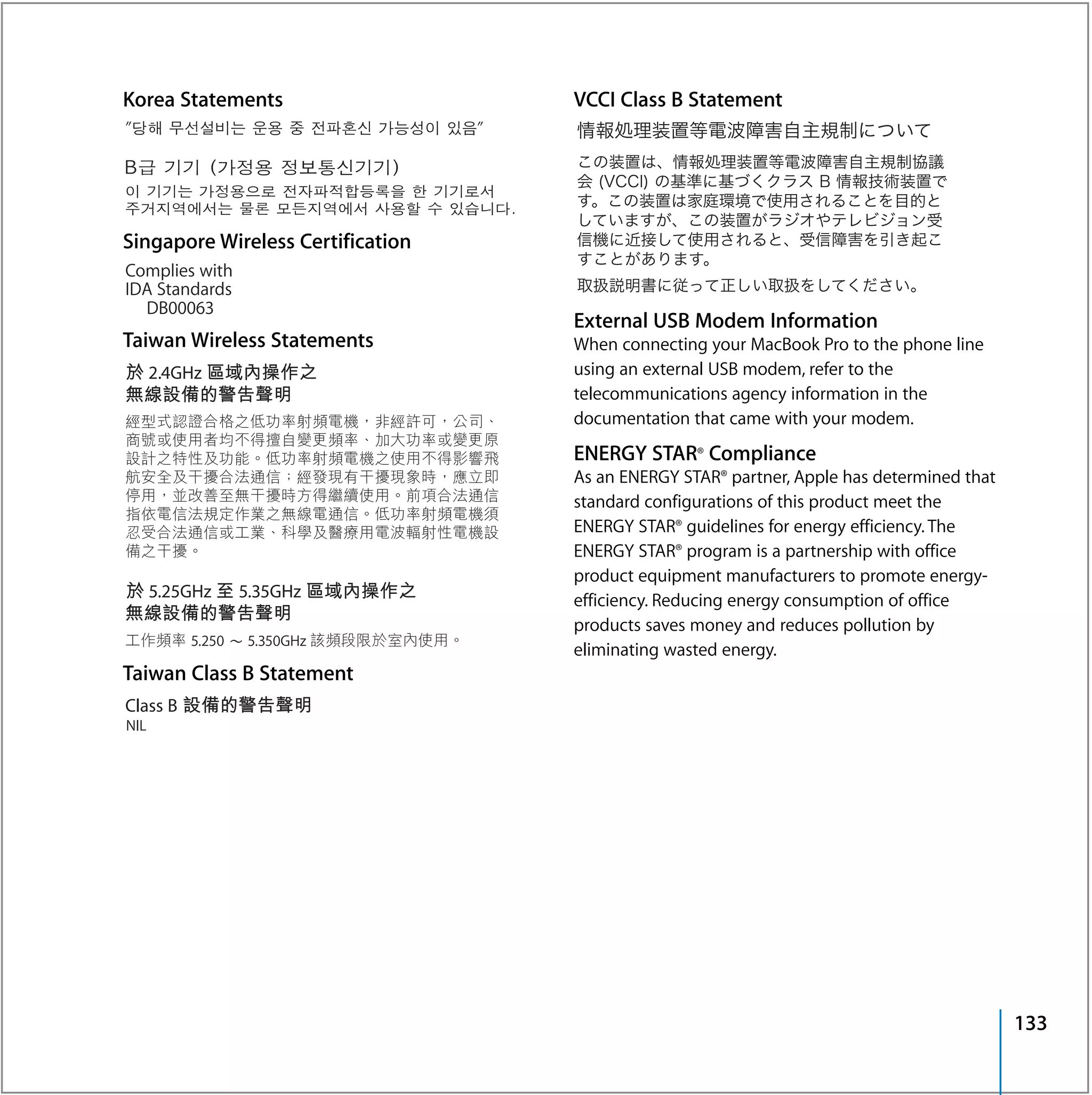 Korea Statements                   VCCI Class B Statement




Singapore Wireless Certification


                                   External USB Modem Information
Taiwan Wireless Statements         When connecting your MacBook Pro to the phone line
                                   using an external USB modem, refer to the
                                   telecommunications agency information in the
                                   documentation that came with your modem.
                                   ENERGY STAR® Compliance
                                   As an ENERGY STAR® partner, Apple has determined that
                                   standard configurations of this product meet the
                                   ENERGY STAR® guidelines for energy efficiency. The
                                   ENERGY STAR® program is a partnership with office
                                   product equipment manufacturers to promote energy-
                                   efficiency. Reducing energy consumption of office
                                   products saves money and reduces pollution by
                                   eliminating wasted energy.
Taiwan Class B Statement




                                                                                           133
 
