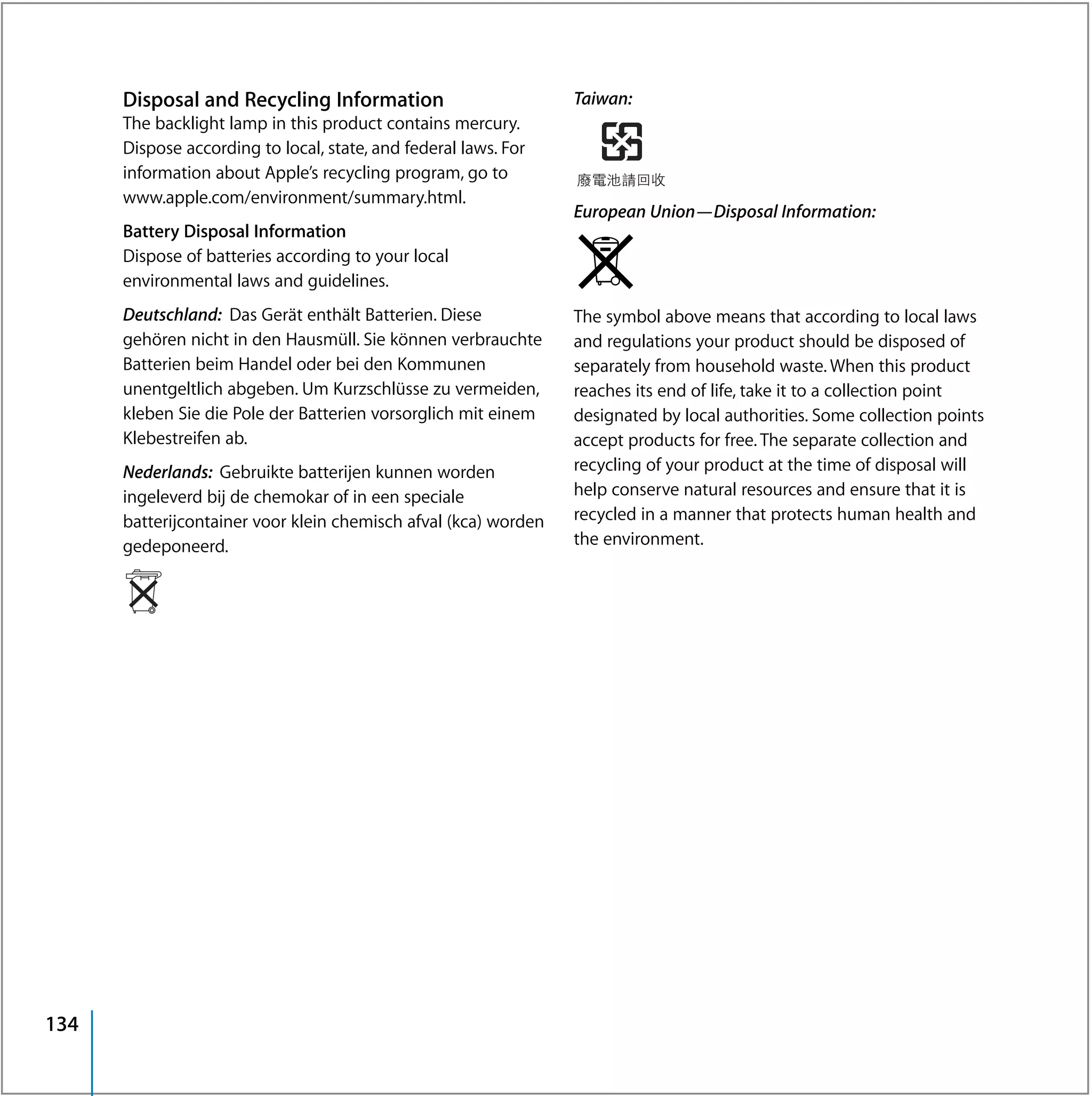 Disposal and Recycling Information                         Taiwan:
      The backlight lamp in this product contains mercury.
      Dispose according to local, state, and federal laws. For
      information about Apple’s recycling program, go to
      www.apple.com/environment/summary.html.
                                                                 European Union—Disposal Information:
      Battery Disposal Information
      Dispose of batteries according to your local
      environmental laws and guidelines.
      Deutschland: Das Gerät enthält Batterien. Diese            The symbol above means that according to local laws
      gehören nicht in den Hausmüll. Sie können verbrauchte      and regulations your product should be disposed of
      Batterien beim Handel oder bei den Kommunen                separately from household waste. When this product
      unentgeltlich abgeben. Um Kurzschlüsse zu vermeiden,       reaches its end of life, take it to a collection point
      kleben Sie die Pole der Batterien vorsorglich mit einem    designated by local authorities. Some collection points
      Klebestreifen ab.                                          accept products for free. The separate collection and
      Nederlands: Gebruikte batterijen kunnen worden             recycling of your product at the time of disposal will
      ingeleverd bij de chemokar of in een speciale              help conserve natural resources and ensure that it is
      batterijcontainer voor klein chemisch afval (kca) worden   recycled in a manner that protects human health and
      gedeponeerd.                                               the environment.




134
 