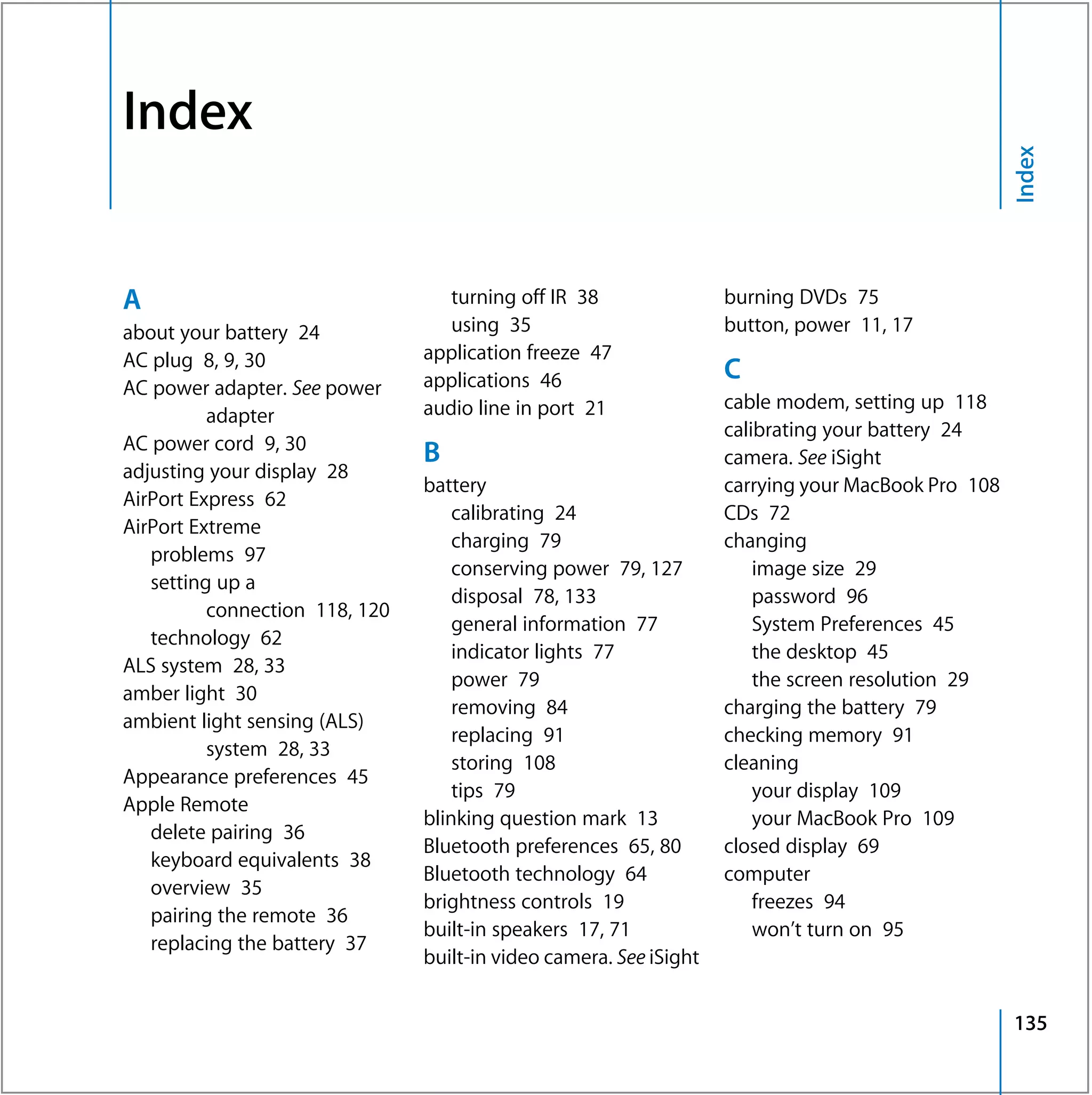 Index




                                                                                                    Index
A                                  turning off IR 38                burning DVDs 75
about your battery 24              using 35                         button, power 11, 17
AC plug 8, 9, 30                application freeze 47
                                applications 46                     C
AC power adapter. See power
                                audio line in port 21               cable modem, setting up 118
          adapter
                                                                    calibrating your battery 24
AC power cord 9, 30
                                B                                   camera. See iSight
adjusting your display 28
                                battery                             carrying your MacBook Pro 108
AirPort Express 62
                                    calibrating 24                  CDs 72
AirPort Extreme
                                    charging 79                     changing
   problems 97
                                    conserving power 79, 127            image size 29
   setting up a
                                    disposal 78, 133                    password 96
          connection 118, 120
                                    general information 77              System Preferences 45
   technology 62
                                    indicator lights 77                 the desktop 45
ALS system 28, 33
                                    power 79                            the screen resolution 29
amber light 30
                                    removing 84                     charging the battery 79
ambient light sensing (ALS)
                                    replacing 91                    checking memory 91
          system 28, 33
                                    storing 108                     cleaning
Appearance preferences 45
                                    tips 79                             your display 109
Apple Remote
                                blinking question mark 13               your MacBook Pro 109
   delete pairing 36
                                Bluetooth preferences 65, 80        closed display 69
   keyboard equivalents 38
                                Bluetooth technology 64             computer
   overview 35
                                brightness controls 19                  freezes 94
   pairing the remote 36
                                built-in speakers 17, 71                won’t turn on 95
   replacing the battery 37
                                built-in video camera. See iSight


                                                                                                    135
 