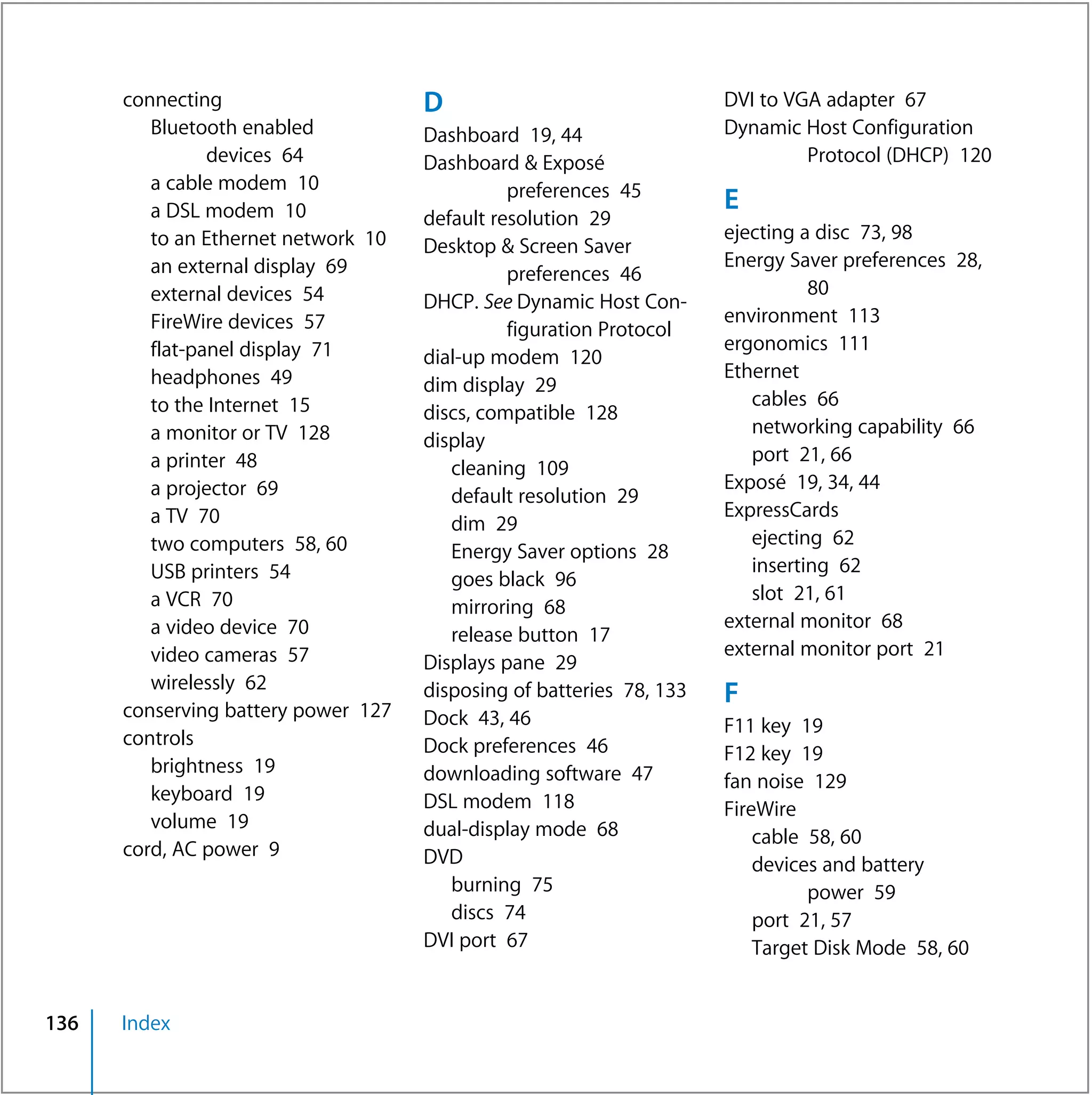 connecting                     D                                DVI to VGA adapter 67
         Bluetooth enabled           Dashboard 19, 44                 Dynamic Host Configuration
                devices 64           Dashboard & Exposé                        Protocol (DHCP) 120
         a cable modem 10                      preferences 45
         a DSL modem 10                                               E
                                     default resolution 29
         to an Ethernet network 10                                    ejecting a disc 73, 98
                                     Desktop & Screen Saver
         an external display 69                                       Energy Saver preferences 28,
                                               preferences 46
         external devices 54                                                    80
                                     DHCP. See Dynamic Host Con-
         FireWire devices 57                                          environment 113
                                               figuration Protocol
         flat-panel display 71                                        ergonomics 111
                                     dial-up modem 120
         headphones 49                                                Ethernet
                                     dim display 29
         to the Internet 15                                              cables 66
                                     discs, compatible 128
         a monitor or TV 128                                             networking capability 66
                                     display
         a printer 48                                                    port 21, 66
                                        cleaning 109
         a projector 69                                               Exposé 19, 34, 44
                                        default resolution 29
         a TV 70                                                      ExpressCards
                                        dim 29
         two computers 58, 60                                            ejecting 62
                                        Energy Saver options 28
         USB printers 54                                                 inserting 62
                                        goes black 96
         a VCR 70                                                        slot 21, 61
                                        mirroring 68
         a video device 70                                            external monitor 68
                                        release button 17
         video cameras 57                                             external monitor port 21
                                     Displays pane 29
         wirelessly 62               disposing of batteries 78, 133   F
      conserving battery power 127   Dock 43, 46                      F11 key 19
      controls                       Dock preferences 46              F12 key 19
         brightness 19               downloading software 47          fan noise 129
         keyboard 19                 DSL modem 118                    FireWire
         volume 19                   dual-display mode 68                 cable 58, 60
      cord, AC power 9               DVD                                  devices and battery
                                        burning 75                              power 59
                                        discs 74                          port 21, 57
                                     DVI port 67                          Target Disk Mode 58, 60


136   Index
 