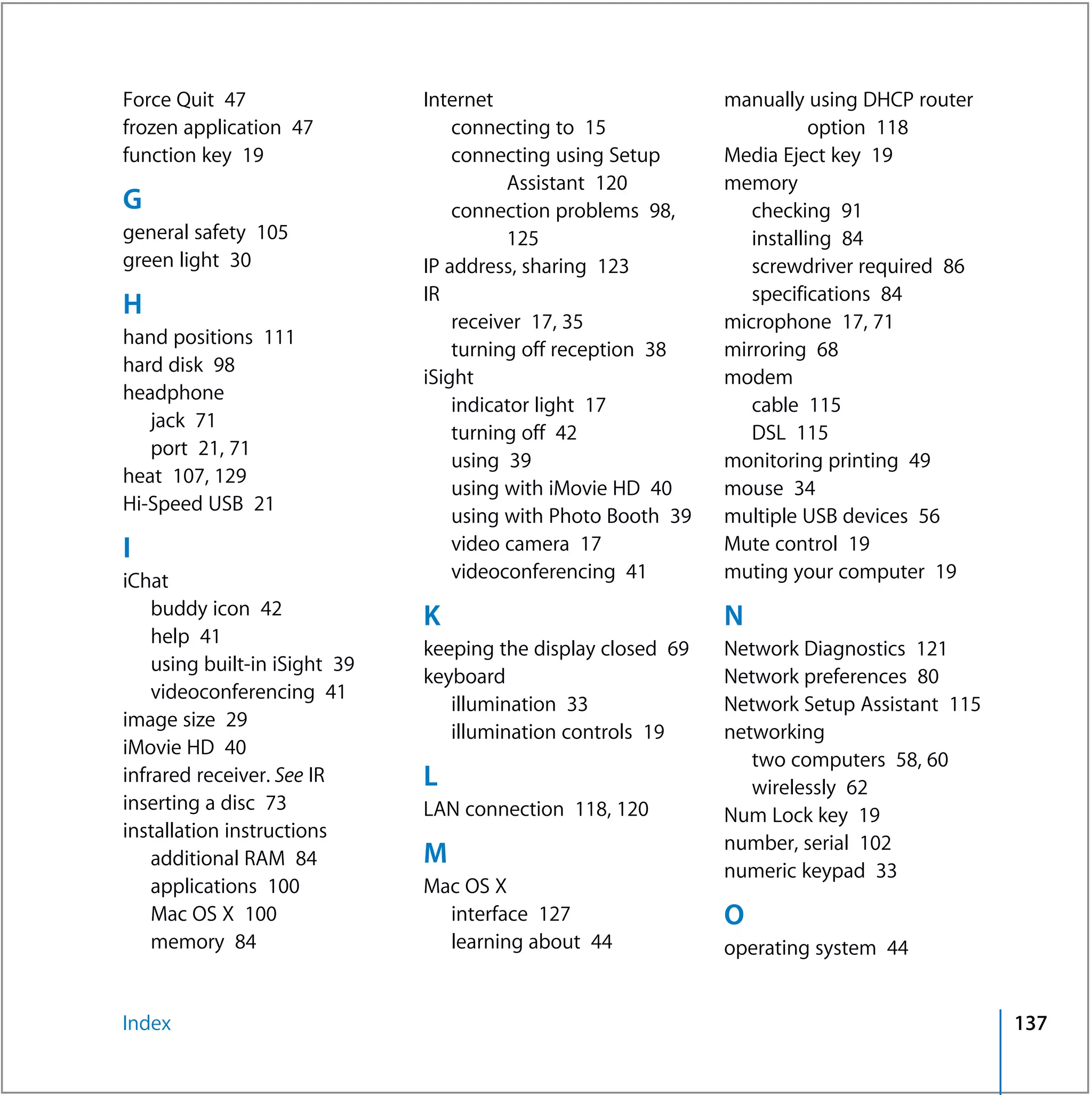 Force Quit 47                  Internet                        manually using DHCP router
frozen application 47              connecting to 15                       option 118
function key 19                    connecting using Setup      Media Eject key 19
                                         Assistant 120         memory
G                                  connection problems 98,        checking 91
general safety 105                       125                      installing 84
green light 30                 IP address, sharing 123            screwdriver required 86
                               IR                                 specifications 84
H
                                   receiver 17, 35             microphone 17, 71
hand positions 111
                                   turning off reception 38    mirroring 68
hard disk 98
                               iSight                          modem
headphone
                                   indicator light 17             cable 115
   jack 71
                                   turning off 42                 DSL 115
   port 21, 71
                                   using 39                    monitoring printing 49
heat 107, 129
                                   using with iMovie HD 40     mouse 34
Hi-Speed USB 21
                                   using with Photo Booth 39   multiple USB devices 56
I                                  video camera 17             Mute control 19
iChat                              videoconferencing 41        muting your computer 19
    buddy icon 42              K                               N
    help 41
                               keeping the display closed 69   Network Diagnostics 121
    using built-in iSight 39
                               keyboard                        Network preferences 80
    videoconferencing 41
                                  illumination 33              Network Setup Assistant 115
image size 29
                                  illumination controls 19     networking
iMovie HD 40
                                                                  two computers 58, 60
infrared receiver. See IR      L                                  wirelessly 62
inserting a disc 73            LAN connection 118, 120         Num Lock key 19
installation instructions
                                                               number, serial 102
    additional RAM 84          M
                                                               numeric keypad 33
    applications 100           Mac OS X
    Mac OS X 100                 interface 127                 O
    memory 84                    learning about 44             operating system 44


Index                                                                                        137
 