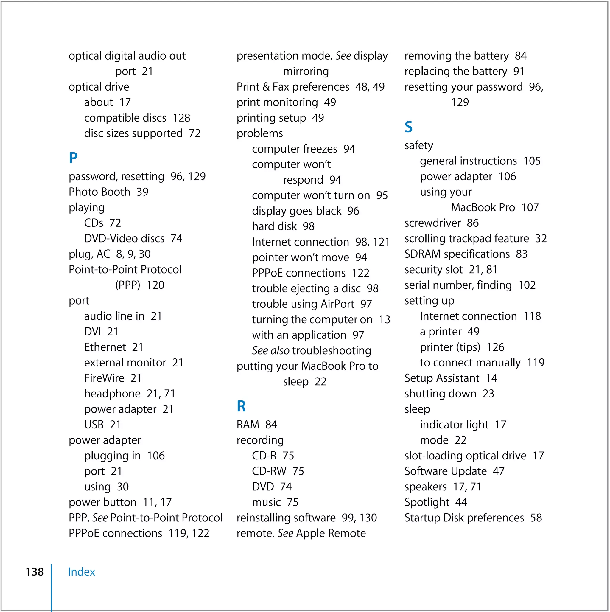 optical digital audio out          presentation mode. See display   removing the battery 84
                port 21                            mirroring              replacing the battery 91
      optical drive                      Print & Fax preferences 48, 49   resetting your password 96,
         about 17                        print monitoring 49                        129
         compatible discs 128            printing setup 49
         disc sizes supported 72         problems                         S
                                            computer freezes 94           safety
      P                                     computer won’t                   general instructions 105
      password, resetting 96, 129                  respond 94                power adapter 106
      Photo Booth 39                        computer won’t turn on 95        using your
      playing                               display goes black 96                    MacBook Pro 107
         CDs 72                             hard disk 98                  screwdriver 86
         DVD-Video discs 74                 Internet connection 98, 121   scrolling trackpad feature 32
      plug, AC 8, 9, 30                     pointer won’t move 94         SDRAM specifications 83
      Point-to-Point Protocol               PPPoE connections 122         security slot 21, 81
                (PPP) 120                   trouble ejecting a disc 98    serial number, finding 102
      port                                  trouble using AirPort 97      setting up
         audio line in 21                   turning the computer on 13       Internet connection 118
         DVI 21                             with an application 97           a printer 49
         Ethernet 21                        See also troubleshooting         printer (tips) 126
         external monitor 21             putting your MacBook Pro to         to connect manually 119
         FireWire 21                               sleep 22               Setup Assistant 14
         headphone 21, 71                                                 shutting down 23
         power adapter 21                R                                sleep
         USB 21                          RAM 84                              indicator light 17
      power adapter                      recording                           mode 22
         plugging in 106                    CD-R 75                       slot-loading optical drive 17
         port 21                            CD-RW 75                      Software Update 47
         using 30                           DVD 74                        speakers 17, 71
      power button 11, 17                   music 75                      Spotlight 44
      PPP. See Point-to-Point Protocol   reinstalling software 99, 130    Startup Disk preferences 58
      PPPoE connections 119, 122         remote. See Apple Remote


138   Index
 