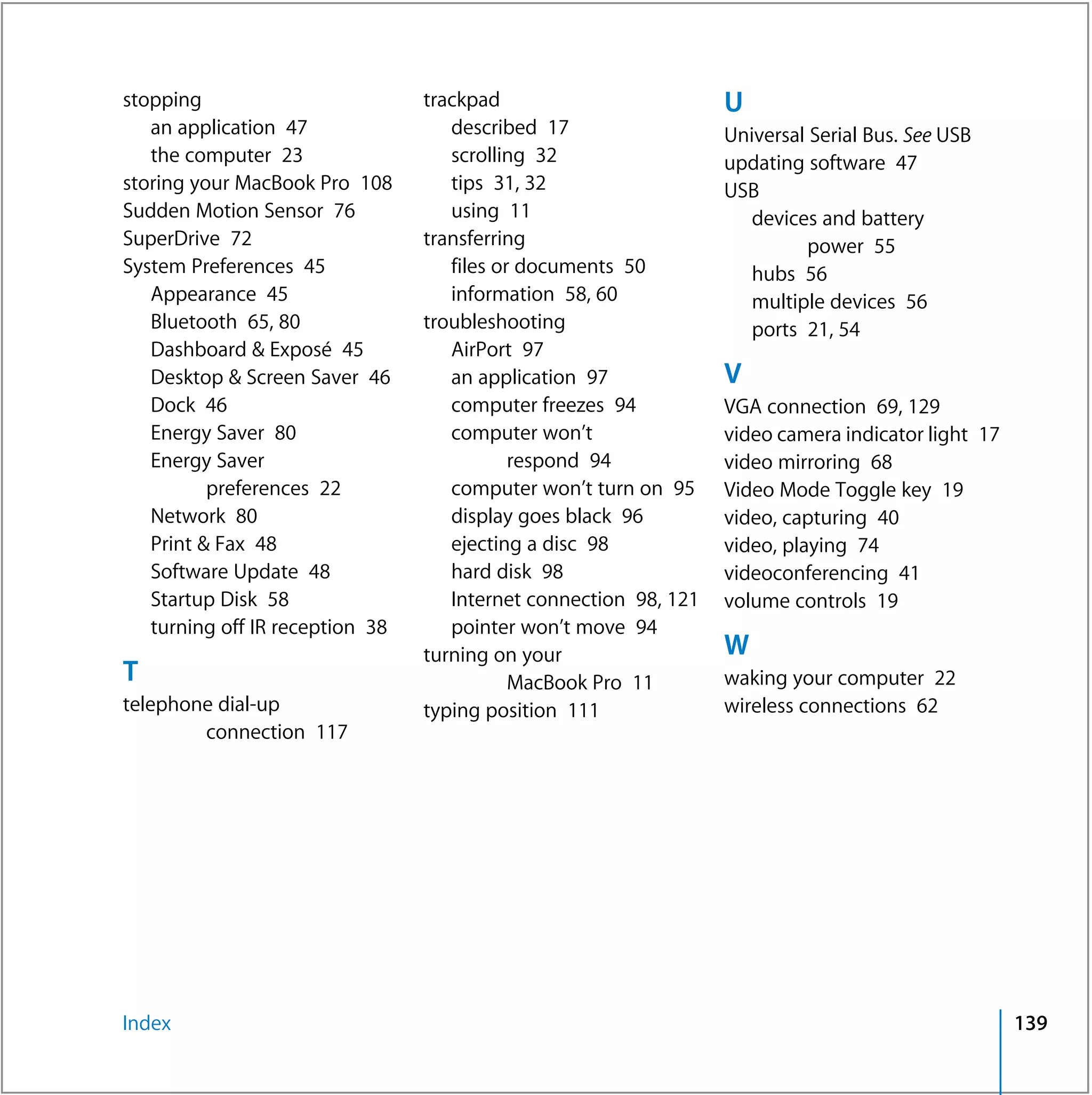 stopping                         trackpad                         U
   an application 47                described 17                  Universal Serial Bus. See USB
   the computer 23                  scrolling 32                  updating software 47
storing your MacBook Pro 108        tips 31, 32                   USB
Sudden Motion Sensor 76             using 11                         devices and battery
SuperDrive 72                    transferring                               power 55
System Preferences 45               files or documents 50            hubs 56
   Appearance 45                    information 58, 60               multiple devices 56
   Bluetooth 65, 80              troubleshooting                     ports 21, 54
   Dashboard & Exposé 45            AirPort 97
   Desktop & Screen Saver 46        an application 97             V
   Dock 46                          computer freezes 94           VGA connection 69, 129
   Energy Saver 80                  computer won’t                video camera indicator light 17
   Energy Saver                             respond 94            video mirroring 68
          preferences 22            computer won’t turn on 95     Video Mode Toggle key 19
   Network 80                       display goes black 96         video, capturing 40
   Print & Fax 48                   ejecting a disc 98            video, playing 74
   Software Update 48               hard disk 98                  videoconferencing 41
   Startup Disk 58                  Internet connection 98, 121   volume controls 19
   turning off IR reception 38      pointer won’t move 94
                                 turning on your                  W
T                                           MacBook Pro 11        waking your computer 22
telephone dial-up                typing position 111              wireless connections 62
        connection 117




Index                                                                                               139
 