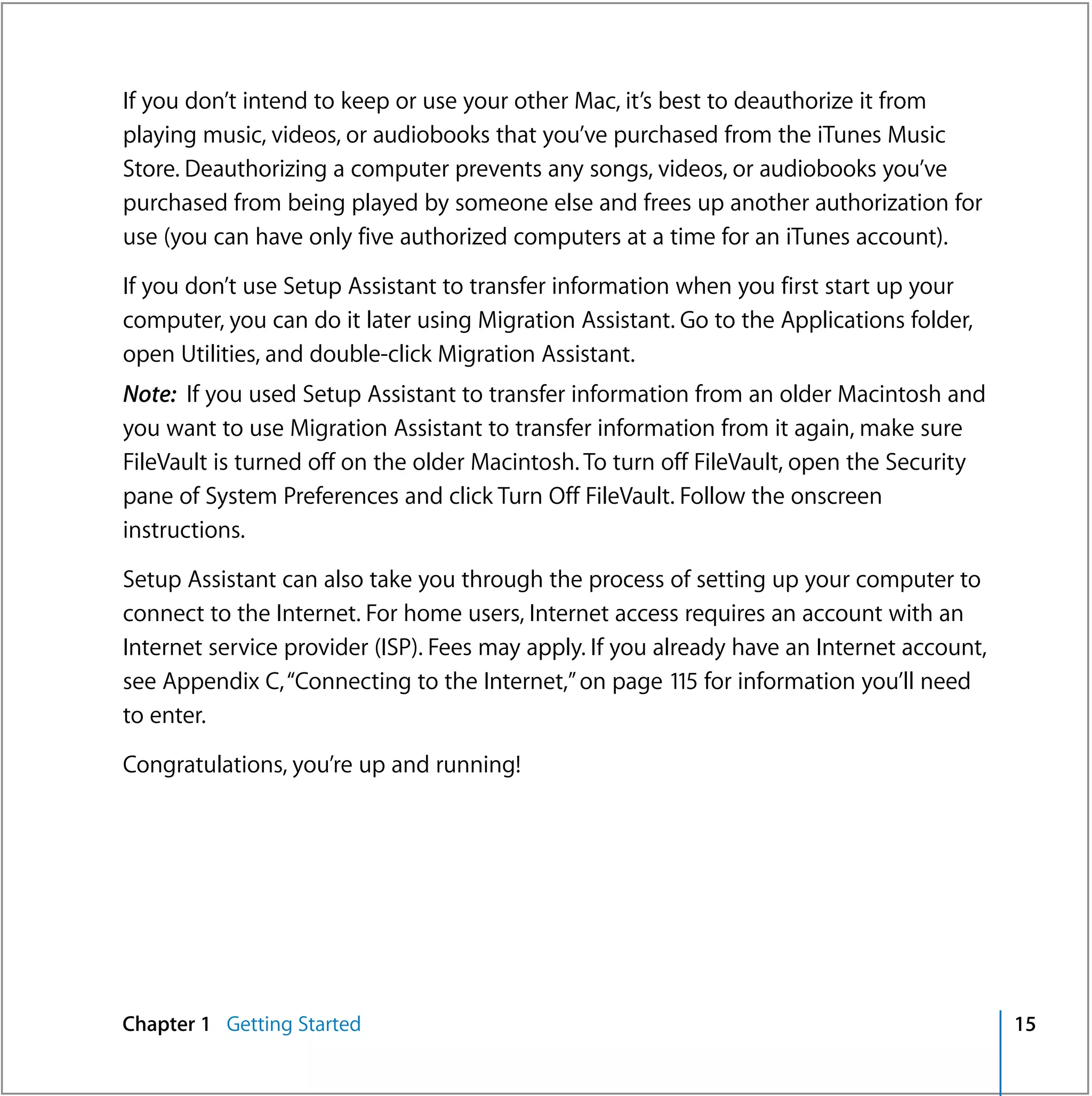If you don’t intend to keep or use your other Mac, it’s best to deauthorize it from
playing music, videos, or audiobooks that you’ve purchased from the iTunes Music
Store. Deauthorizing a computer prevents any songs, videos, or audiobooks you’ve
purchased from being played by someone else and frees up another authorization for
use (you can have only five authorized computers at a time for an iTunes account).

If you don’t use Setup Assistant to transfer information when you first start up your
computer, you can do it later using Migration Assistant. Go to the Applications folder,
open Utilities, and double-click Migration Assistant.
Note: If you used Setup Assistant to transfer information from an older Macintosh and
you want to use Migration Assistant to transfer information from it again, make sure
FileVault is turned off on the older Macintosh. To turn off FileVault, open the Security
pane of System Preferences and click Turn Off FileVault. Follow the onscreen
instructions.

Setup Assistant can also take you through the process of setting up your computer to
connect to the Internet. For home users, Internet access requires an account with an
Internet service provider (ISP). Fees may apply. If you already have an Internet account,
see Appendix C, “Connecting to the Internet,” on page 115 for information you’ll need
to enter.

Congratulations, you’re up and running!




Chapter 1 Getting Started                                                                   15
 
