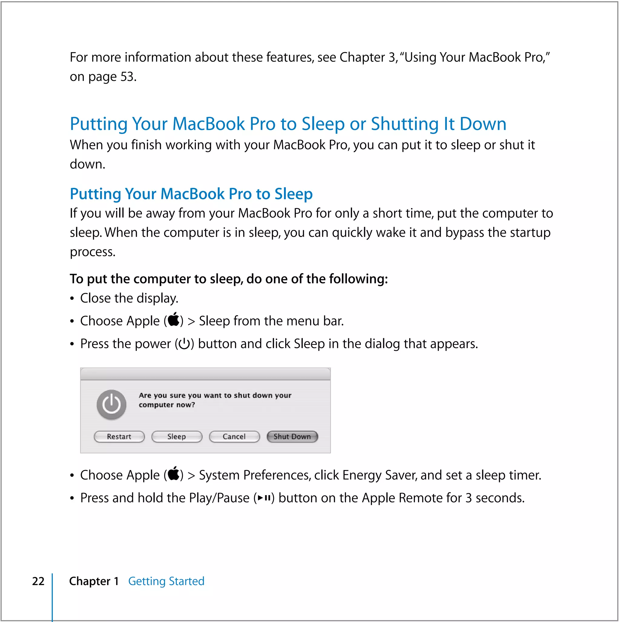 For more information about these features, see Chapter 3, “Using Your MacBook Pro,”
     on page 53.


     Putting Your MacBook Pro to Sleep or Shutting It Down
     When you finish working with your MacBook Pro, you can put it to sleep or shut it
     down.

     Putting Your MacBook Pro to Sleep
     If you will be away from your MacBook Pro for only a short time, put the computer to
     sleep. When the computer is in sleep, you can quickly wake it and bypass the startup
     process.
     To put the computer to sleep, do one of the following:
     Â Close the display.
     Â Choose Apple () > Sleep from the menu bar.
     Â Press the power (®) button and click Sleep in the dialog that appears.




     Â Choose Apple () > System Preferences, click Energy Saver, and set a sleep timer.
     Â Press and hold the Play/Pause (’) button on the Apple Remote for 3 seconds.




22   Chapter 1 Getting Started
 