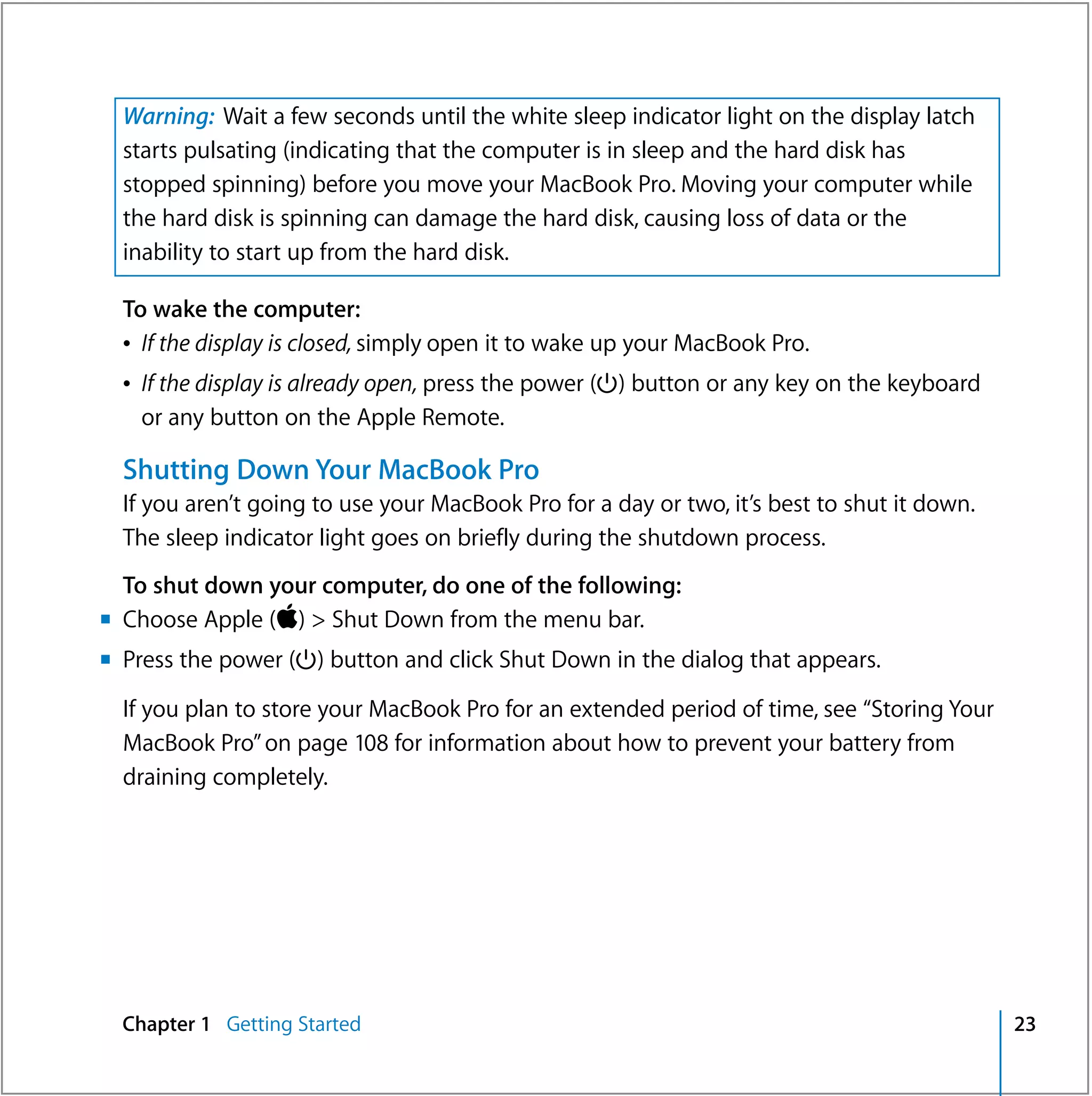 Warning: Wait a few seconds until the white sleep indicator light on the display latch
  starts pulsating (indicating that the computer is in sleep and the hard disk has
  stopped spinning) before you move your MacBook Pro. Moving your computer while
  the hard disk is spinning can damage the hard disk, causing loss of data or the
  inability to start up from the hard disk.

  To wake the computer:
  Â If the display is closed, simply open it to wake up your MacBook Pro.
  Â If the display is already open, press the power (®) button or any key on the keyboard
    or any button on the Apple Remote.

  Shutting Down Your MacBook Pro
  If you aren’t going to use your MacBook Pro for a day or two, it’s best to shut it down.
  The sleep indicator light goes on briefly during the shutdown process.
  To shut down your computer, do one of the following:
m Choose Apple () > Shut Down from the menu bar.
m Press the power (®) button and click Shut Down in the dialog that appears.

  If you plan to store your MacBook Pro for an extended period of time, see “Storing Your
  MacBook Pro” on page 108 for information about how to prevent your battery from
  draining completely.




  Chapter 1 Getting Started                                                                  23
 