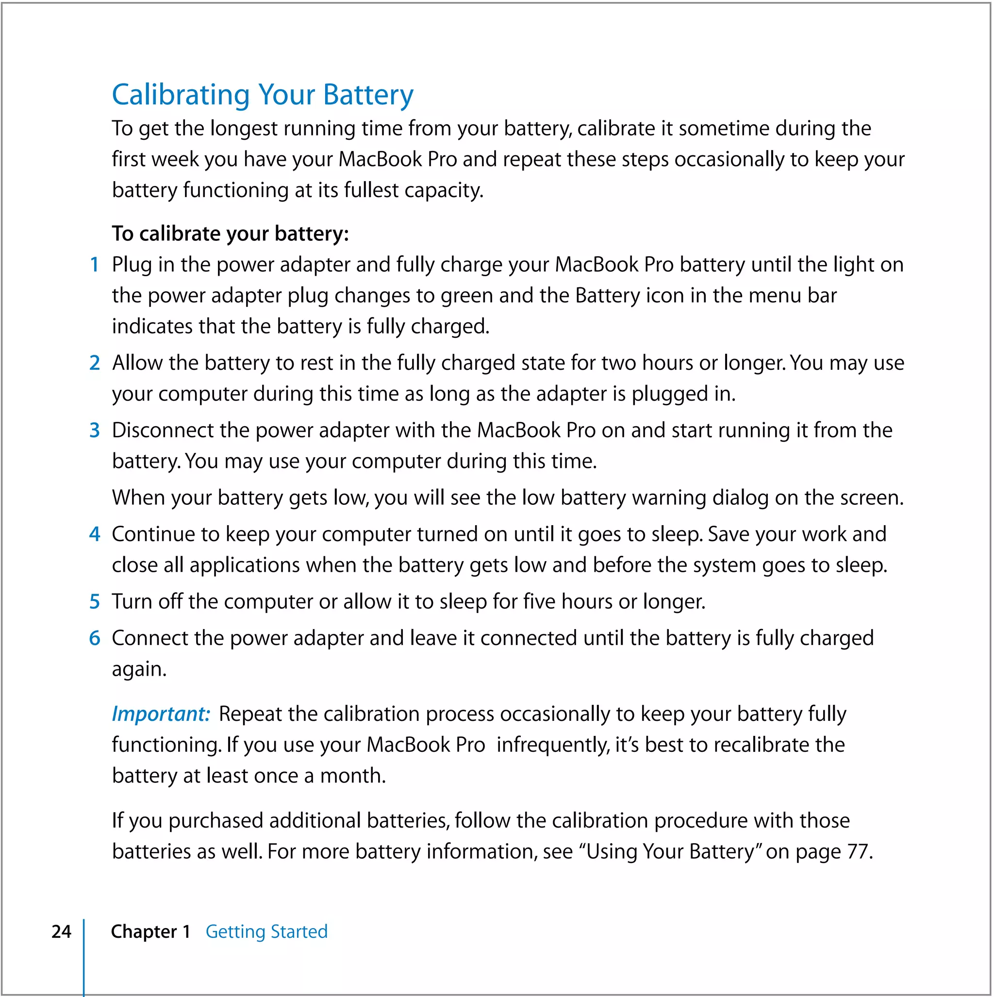 Calibrating Your Battery
       To get the longest running time from your battery, calibrate it sometime during the
       first week you have your MacBook Pro and repeat these steps occasionally to keep your
       battery functioning at its fullest capacity.
       To calibrate your battery:
     1 Plug in the power adapter and fully charge your MacBook Pro battery until the light on
       the power adapter plug changes to green and the Battery icon in the menu bar
       indicates that the battery is fully charged.
     2 Allow the battery to rest in the fully charged state for two hours or longer. You may use
       your computer during this time as long as the adapter is plugged in.
     3 Disconnect the power adapter with the MacBook Pro on and start running it from the
       battery. You may use your computer during this time.
       When your battery gets low, you will see the low battery warning dialog on the screen.
     4 Continue to keep your computer turned on until it goes to sleep. Save your work and
       close all applications when the battery gets low and before the system goes to sleep.
     5 Turn off the computer or allow it to sleep for five hours or longer.
     6 Connect the power adapter and leave it connected until the battery is fully charged
       again.

       Important: Repeat the calibration process occasionally to keep your battery fully
       functioning. If you use your MacBook Pro infrequently, it’s best to recalibrate the
       battery at least once a month.

       If you purchased additional batteries, follow the calibration procedure with those
       batteries as well. For more battery information, see “Using Your Battery” on page 77.


24     Chapter 1 Getting Started
 