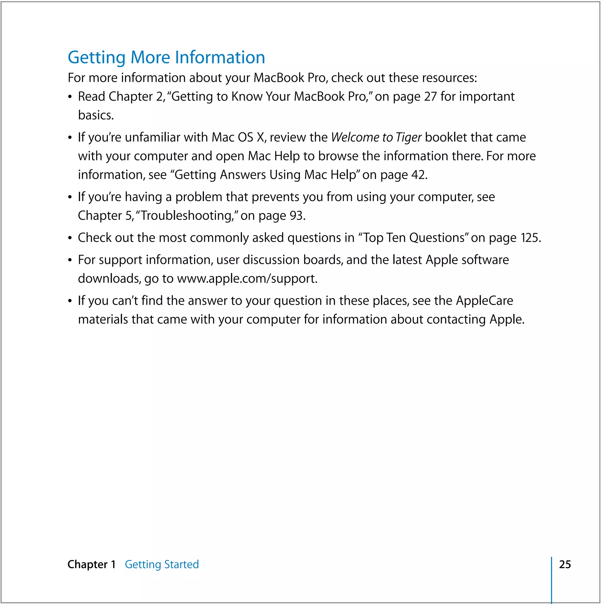 Getting More Information
For more information about your MacBook Pro, check out these resources:
Â Read Chapter 2, “Getting to Know Your MacBook Pro,” on page 27 for important
  basics.
Â If you’re unfamiliar with Mac OS X, review the Welcome to Tiger booklet that came
  with your computer and open Mac Help to browse the information there. For more
  information, see “Getting Answers Using Mac Help” on page 42.
Â If you’re having a problem that prevents you from using your computer, see
  Chapter 5, “Troubleshooting,” on page 93.
Â Check out the most commonly asked questions in “Top Ten Questions” on page 125.
Â For support information, user discussion boards, and the latest Apple software
  downloads, go to www.apple.com/support.
Â If you can’t find the answer to your question in these places, see the AppleCare
  materials that came with your computer for information about contacting Apple.




Chapter 1 Getting Started                                                             25
 