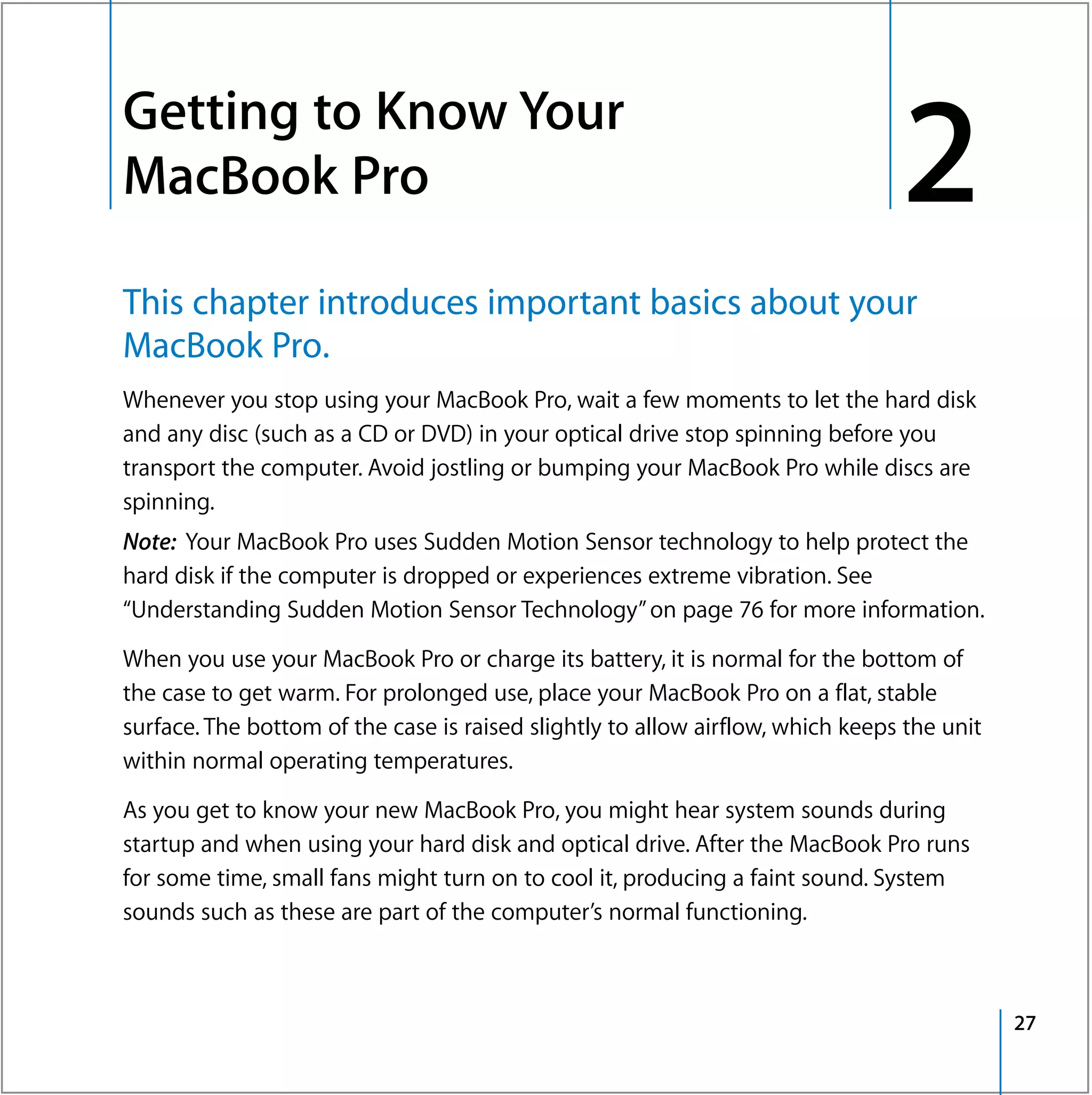 Getting to Know Your
2




    MacBook Pro                                                                     2
    This chapter introduces important basics about your
    MacBook Pro.
    Whenever you stop using your MacBook Pro, wait a few moments to let the hard disk
    and any disc (such as a CD or DVD) in your optical drive stop spinning before you
    transport the computer. Avoid jostling or bumping your MacBook Pro while discs are
    spinning.
    Note: Your MacBook Pro uses Sudden Motion Sensor technology to help protect the
    hard disk if the computer is dropped or experiences extreme vibration. See
    “Understanding Sudden Motion Sensor Technology” on page 76 for more information.

    When you use your MacBook Pro or charge its battery, it is normal for the bottom of
    the case to get warm. For prolonged use, place your MacBook Pro on a flat, stable
    surface. The bottom of the case is raised slightly to allow airflow, which keeps the unit
    within normal operating temperatures.

    As you get to know your new MacBook Pro, you might hear system sounds during
    startup and when using your hard disk and optical drive. After the MacBook Pro runs
    for some time, small fans might turn on to cool it, producing a faint sound. System
    sounds such as these are part of the computer’s normal functioning.



                                                                                                27
 