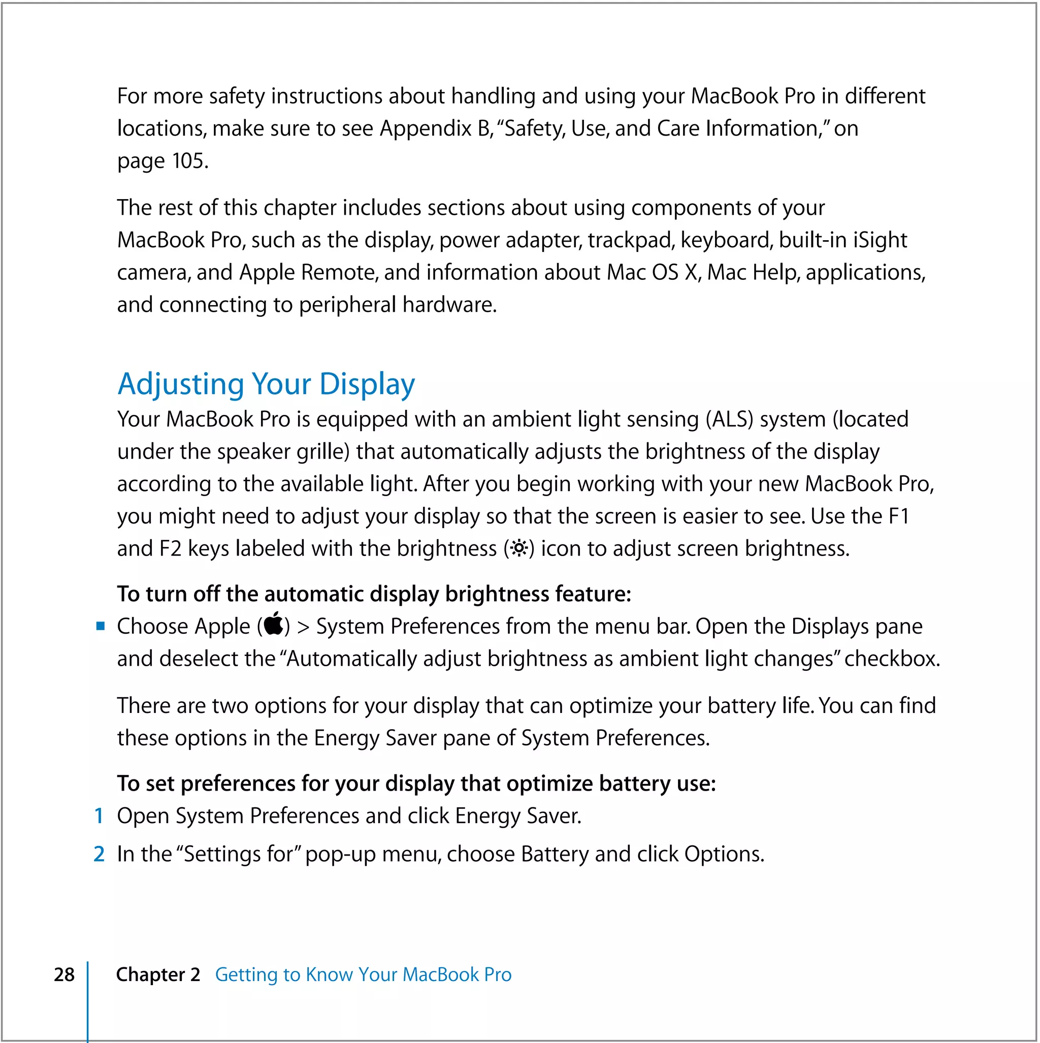For more safety instructions about handling and using your MacBook Pro in different
       locations, make sure to see Appendix B, “Safety, Use, and Care Information,” on
       page 105.

       The rest of this chapter includes sections about using components of your
       MacBook Pro, such as the display, power adapter, trackpad, keyboard, built-in iSight
       camera, and Apple Remote, and information about Mac OS X, Mac Help, applications,
       and connecting to peripheral hardware.


       Adjusting Your Display
       Your MacBook Pro is equipped with an ambient light sensing (ALS) system (located
       under the speaker grille) that automatically adjusts the brightness of the display
       according to the available light. After you begin working with your new MacBook Pro,
       you might need to adjust your display so that the screen is easier to see. Use the F1
       and F2 keys labeled with the brightness (¤) icon to adjust screen brightness.
       To turn off the automatic display brightness feature:
     m Choose Apple () > System Preferences from the menu bar. Open the Displays pane
       and deselect the “Automatically adjust brightness as ambient light changes” checkbox.

       There are two options for your display that can optimize your battery life. You can find
       these options in the Energy Saver pane of System Preferences.
       To set preferences for your display that optimize battery use:
     1 Open System Preferences and click Energy Saver.
     2 In the “Settings for” pop-up menu, choose Battery and click Options.




28     Chapter 2 Getting to Know Your MacBook Pro
 