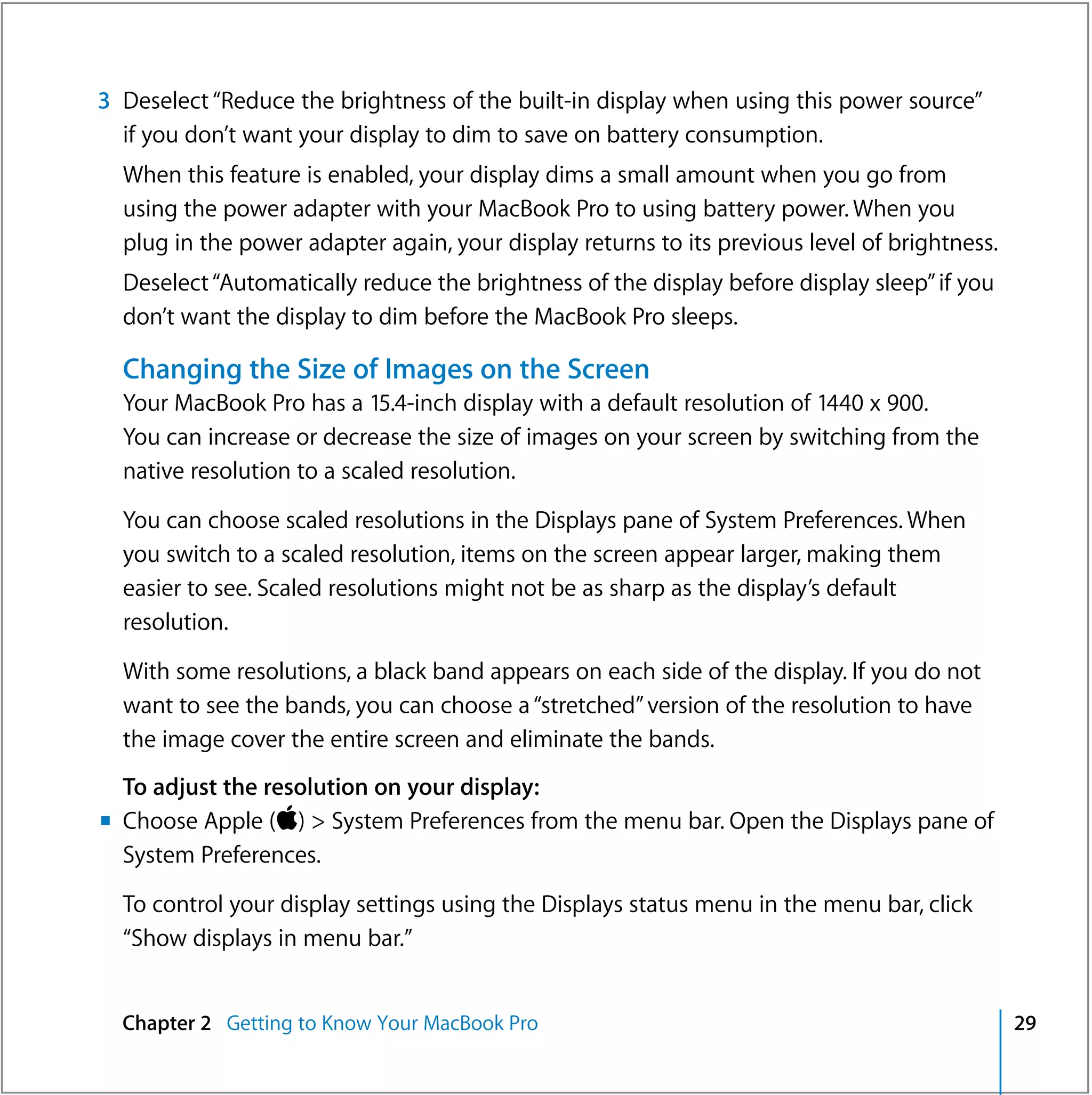 3 Deselect “Reduce the brightness of the built-in display when using this power source”
  if you don’t want your display to dim to save on battery consumption.
  When this feature is enabled, your display dims a small amount when you go from
  using the power adapter with your MacBook Pro to using battery power. When you
  plug in the power adapter again, your display returns to its previous level of brightness.
  Deselect “Automatically reduce the brightness of the display before display sleep” if you
  don’t want the display to dim before the MacBook Pro sleeps.

  Changing the Size of Images on the Screen
  Your MacBook Pro has a 15.4-inch display with a default resolution of 1440 x 900.
  You can increase or decrease the size of images on your screen by switching from the
  native resolution to a scaled resolution.

  You can choose scaled resolutions in the Displays pane of System Preferences. When
  you switch to a scaled resolution, items on the screen appear larger, making them
  easier to see. Scaled resolutions might not be as sharp as the display’s default
  resolution.

  With some resolutions, a black band appears on each side of the display. If you do not
  want to see the bands, you can choose a “stretched” version of the resolution to have
  the image cover the entire screen and eliminate the bands.
  To adjust the resolution on your display:
m Choose Apple () > System Preferences from the menu bar. Open the Displays pane of
  System Preferences.
  To control your display settings using the Displays status menu in the menu bar, click
  “Show displays in menu bar.”


  Chapter 2 Getting to Know Your MacBook Pro                                                   29
 