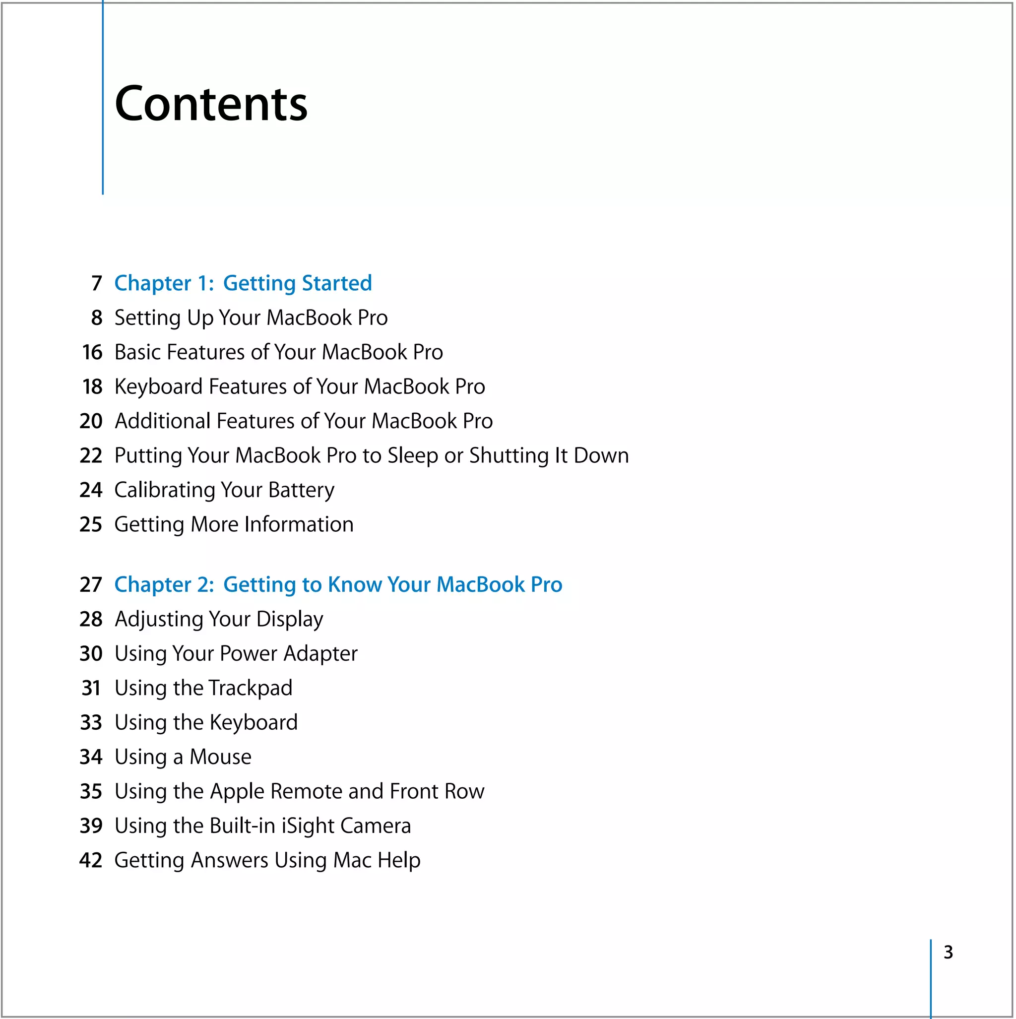 Contents


 7   Chapter 1: Getting Started
 8   Setting Up Your MacBook Pro
16   Basic Features of Your MacBook Pro
18   Keyboard Features of Your MacBook Pro
20   Additional Features of Your MacBook Pro
22   Putting Your MacBook Pro to Sleep or Shutting It Down
24   Calibrating Your Battery
25   Getting More Information

27   Chapter 2: Getting to Know Your MacBook Pro
28   Adjusting Your Display
30   Using Your Power Adapter
31   Using the Trackpad
33   Using the Keyboard
34   Using a Mouse
35   Using the Apple Remote and Front Row
39   Using the Built-in iSight Camera
42   Getting Answers Using Mac Help


                                                             3
 