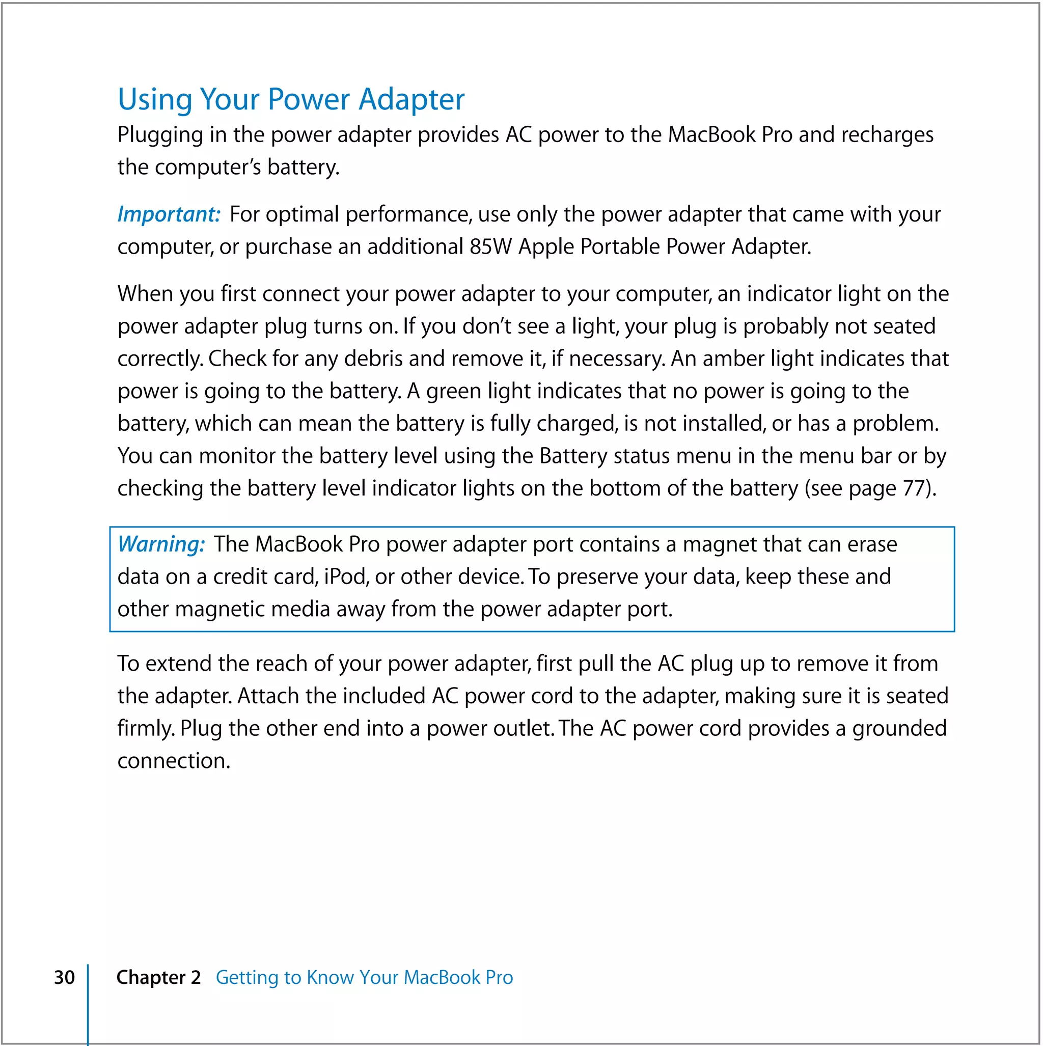 Using Your Power Adapter
     Plugging in the power adapter provides AC power to the MacBook Pro and recharges
     the computer’s battery.

     Important: For optimal performance, use only the power adapter that came with your
     computer, or purchase an additional 85W Apple Portable Power Adapter.

     When you first connect your power adapter to your computer, an indicator light on the
     power adapter plug turns on. If you don’t see a light, your plug is probably not seated
     correctly. Check for any debris and remove it, if necessary. An amber light indicates that
     power is going to the battery. A green light indicates that no power is going to the
     battery, which can mean the battery is fully charged, is not installed, or has a problem.
     You can monitor the battery level using the Battery status menu in the menu bar or by
     checking the battery level indicator lights on the bottom of the battery (see page 77).

     Warning: The MacBook Pro power adapter port contains a magnet that can erase
     data on a credit card, iPod, or other device. To preserve your data, keep these and
     other magnetic media away from the power adapter port.

     To extend the reach of your power adapter, first pull the AC plug up to remove it from
     the adapter. Attach the included AC power cord to the adapter, making sure it is seated
     firmly. Plug the other end into a power outlet. The AC power cord provides a grounded
     connection.




30   Chapter 2 Getting to Know Your MacBook Pro
 