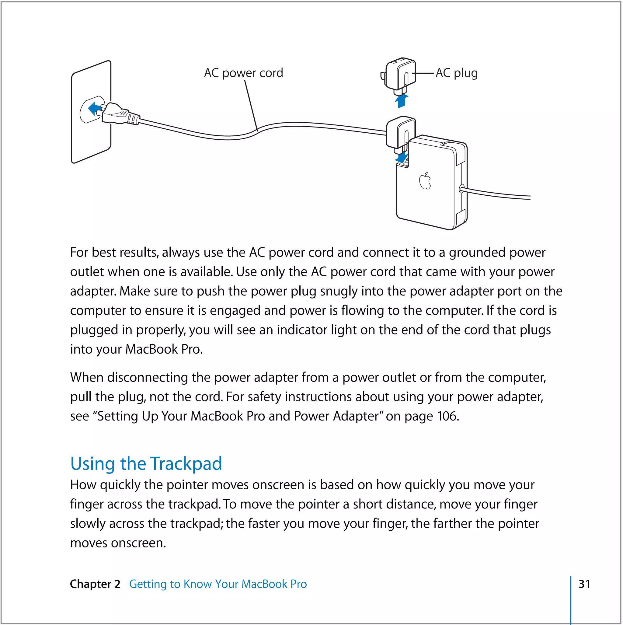 AC power cord                             AC plug




For best results, always use the AC power cord and connect it to a grounded power
outlet when one is available. Use only the AC power cord that came with your power
adapter. Make sure to push the power plug snugly into the power adapter port on the
computer to ensure it is engaged and power is flowing to the computer. If the cord is
plugged in properly, you will see an indicator light on the end of the cord that plugs
into your MacBook Pro.

When disconnecting the power adapter from a power outlet or from the computer,
pull the plug, not the cord. For safety instructions about using your power adapter,
see “Setting Up Your MacBook Pro and Power Adapter” on page 106.


Using the Trackpad
How quickly the pointer moves onscreen is based on how quickly you move your
finger across the trackpad. To move the pointer a short distance, move your finger
slowly across the trackpad; the faster you move your finger, the farther the pointer
moves onscreen.

Chapter 2 Getting to Know Your MacBook Pro                                               31
 