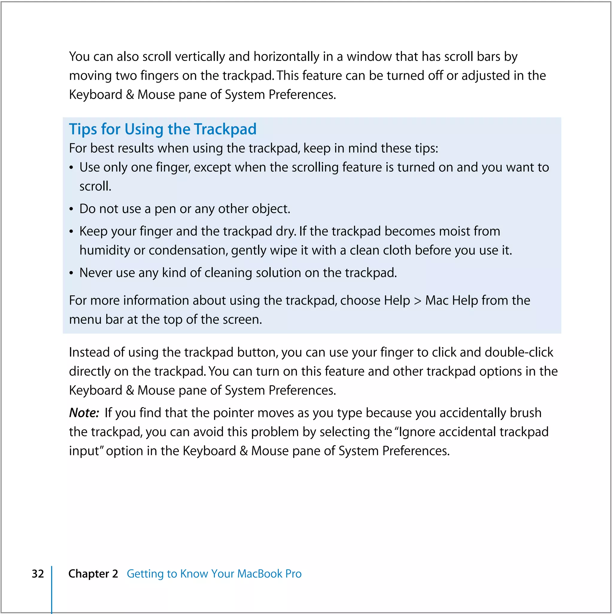You can also scroll vertically and horizontally in a window that has scroll bars by
     moving two fingers on the trackpad. This feature can be turned off or adjusted in the
     Keyboard & Mouse pane of System Preferences.

     Tips for Using the Trackpad
     For best results when using the trackpad, keep in mind these tips:
     Â Use only one finger, except when the scrolling feature is turned on and you want to
       scroll.
     Â Do not use a pen or any other object.
     Â Keep your finger and the trackpad dry. If the trackpad becomes moist from
       humidity or condensation, gently wipe it with a clean cloth before you use it.
     Â Never use any kind of cleaning solution on the trackpad.

     For more information about using the trackpad, choose Help > Mac Help from the
     menu bar at the top of the screen.

     Instead of using the trackpad button, you can use your finger to click and double-click
     directly on the trackpad. You can turn on this feature and other trackpad options in the
     Keyboard & Mouse pane of System Preferences.
     Note: If you find that the pointer moves as you type because you accidentally brush
     the trackpad, you can avoid this problem by selecting the “Ignore accidental trackpad
     input” option in the Keyboard & Mouse pane of System Preferences.




32   Chapter 2 Getting to Know Your MacBook Pro
 