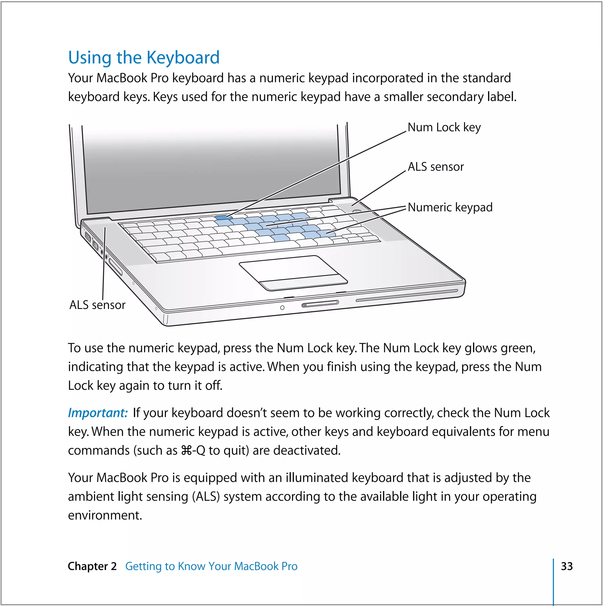 Using the Keyboard
Your MacBook Pro keyboard has a numeric keypad incorporated in the standard
keyboard keys. Keys used for the numeric keypad have a smaller secondary label.

                                                             Num Lock key


                                                             ALS sensor


                                                    ®        Numeric keypad




ALS sensor


To use the numeric keypad, press the Num Lock key. The Num Lock key glows green,
indicating that the keypad is active. When you finish using the keypad, press the Num
Lock key again to turn it off.

Important: If your keyboard doesn’t seem to be working correctly, check the Num Lock
key. When the numeric keypad is active, other keys and keyboard equivalents for menu
commands (such as x-Q to quit) are deactivated.

Your MacBook Pro is equipped with an illuminated keyboard that is adjusted by the
ambient light sensing (ALS) system according to the available light in your operating
environment.


Chapter 2 Getting to Know Your MacBook Pro                                              33
 