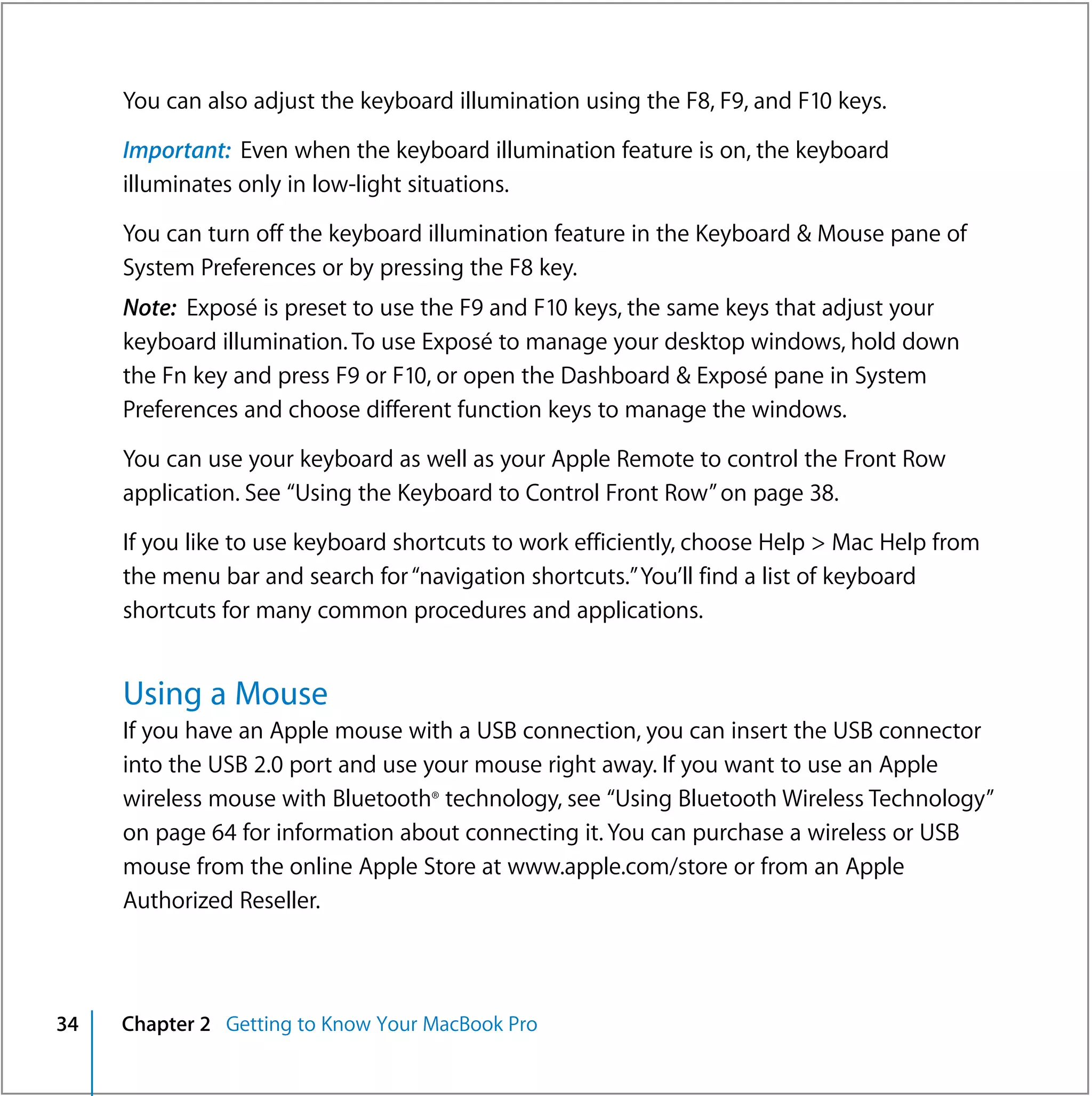 You can also adjust the keyboard illumination using the F8, F9, and F10 keys.

     Important: Even when the keyboard illumination feature is on, the keyboard
     illuminates only in low-light situations.

     You can turn off the keyboard illumination feature in the Keyboard & Mouse pane of
     System Preferences or by pressing the F8 key.
     Note: Exposé is preset to use the F9 and F10 keys, the same keys that adjust your
     keyboard illumination. To use Exposé to manage your desktop windows, hold down
     the Fn key and press F9 or F10, or open the Dashboard & Exposé pane in System
     Preferences and choose different function keys to manage the windows.

     You can use your keyboard as well as your Apple Remote to control the Front Row
     application. See “Using the Keyboard to Control Front Row” on page 38.

     If you like to use keyboard shortcuts to work efficiently, choose Help > Mac Help from
     the menu bar and search for “navigation shortcuts.” You’ll find a list of keyboard
     shortcuts for many common procedures and applications.


     Using a Mouse
     If you have an Apple mouse with a USB connection, you can insert the USB connector
     into the USB 2.0 port and use your mouse right away. If you want to use an Apple
     wireless mouse with Bluetooth® technology, see “Using Bluetooth Wireless Technology”
     on page 64 for information about connecting it. You can purchase a wireless or USB
     mouse from the online Apple Store at www.apple.com/store or from an Apple
     Authorized Reseller.



34   Chapter 2 Getting to Know Your MacBook Pro
 