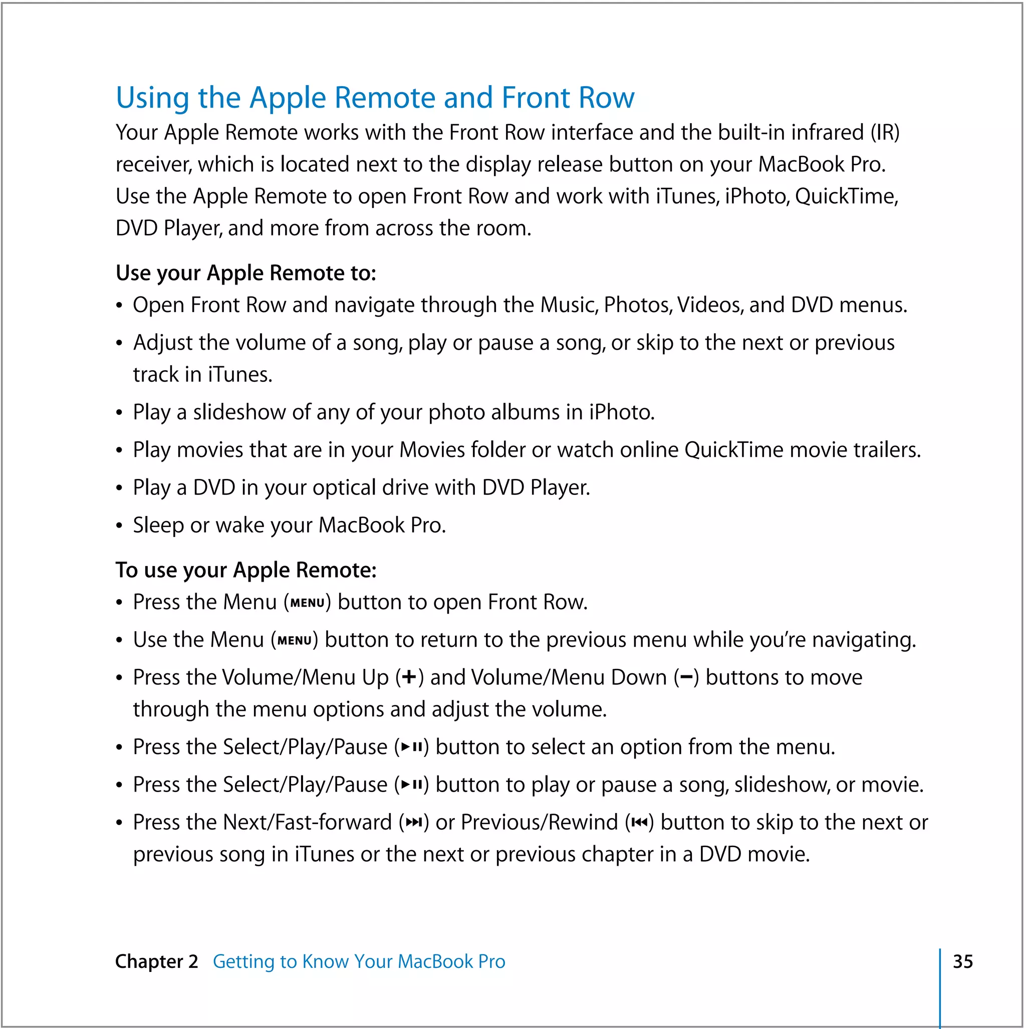 Using the Apple Remote and Front Row
Your Apple Remote works with the Front Row interface and the built-in infrared (IR)
receiver, which is located next to the display release button on your MacBook Pro.
Use the Apple Remote to open Front Row and work with iTunes, iPhoto, QuickTime,
DVD Player, and more from across the room.
Use your Apple Remote to:
Â Open Front Row and navigate through the Music, Photos, Videos, and DVD menus.
Â Adjust the volume of a song, play or pause a song, or skip to the next or previous
  track in iTunes.
Â Play a slideshow of any of your photo albums in iPhoto.
Â Play movies that are in your Movies folder or watch online QuickTime movie trailers.
Â Play a DVD in your optical drive with DVD Player.
Â Sleep or wake your MacBook Pro.
To use your Apple Remote:
Â Press the Menu (») button to open Front Row.
Â Use the Menu (») button to return to the previous menu while you’re navigating.
Â Press the Volume/Menu Up (∂) and Volume/Menu Down (D) buttons to move
  through the menu options and adjust the volume.
Â Press the Select/Play/Pause (’) button to select an option from the menu.
Â Press the Select/Play/Pause (’) button to play or pause a song, slideshow, or movie.
Â Press the Next/Fast-forward (‘) or Previous/Rewind (]) button to skip to the next or
  previous song in iTunes or the next or previous chapter in a DVD movie.



Chapter 2 Getting to Know Your MacBook Pro                                               35
 