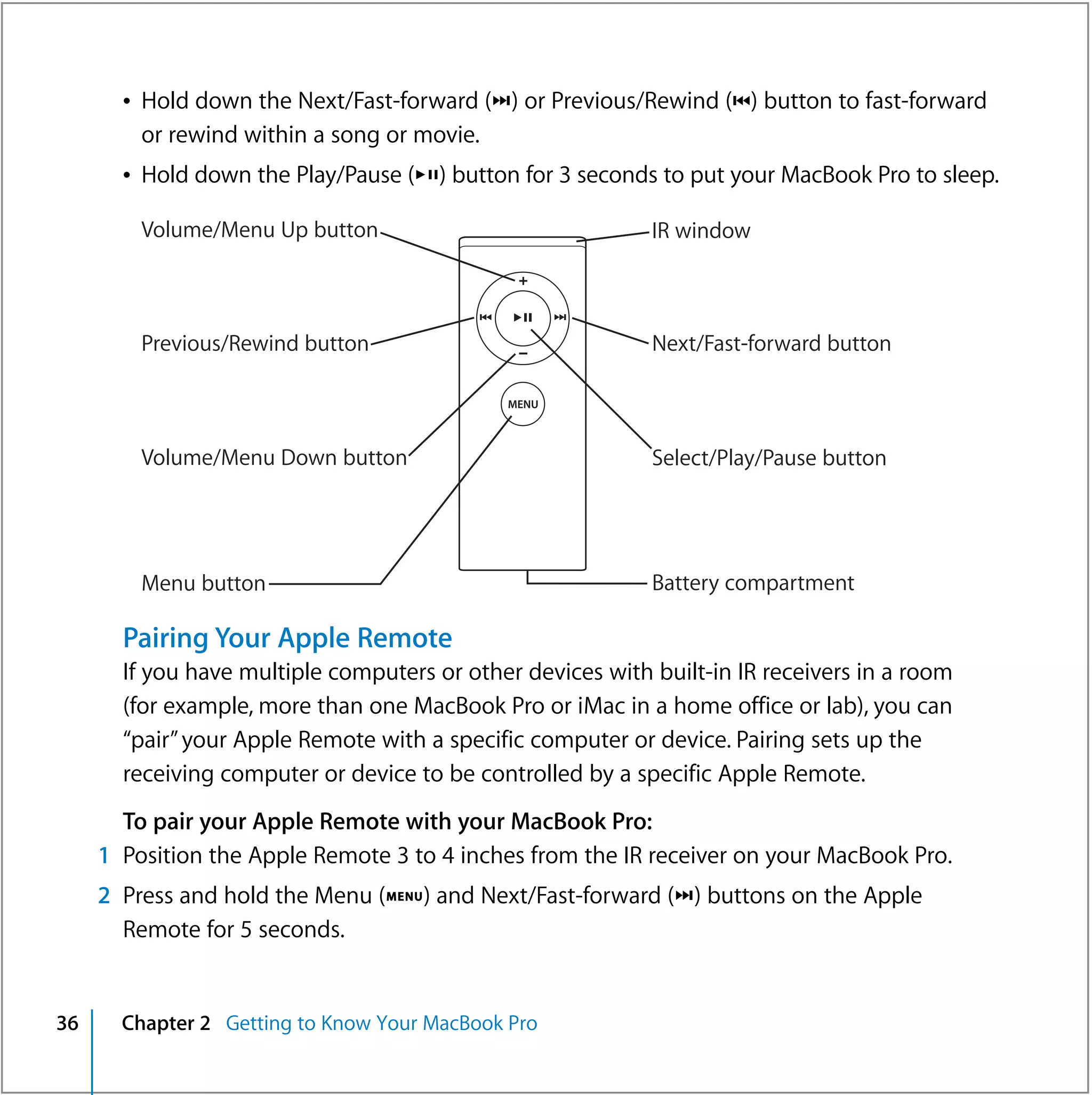Â Hold down the Next/Fast-forward (‘) or Previous/Rewind (]) button to fast-forward
         or rewind within a song or movie.
       Â Hold down the Play/Pause (’) button for 3 seconds to put your MacBook Pro to sleep.

         Volume/Menu Up button                              IR window



         Previous/Rewind button                             Next/Fast-forward button



         Volume/Menu Down button                            Select/Play/Pause button




         Menu button                                        Battery compartment

       Pairing Your Apple Remote
       If you have multiple computers or other devices with built-in IR receivers in a room
       (for example, more than one MacBook Pro or iMac in a home office or lab), you can
       “pair” your Apple Remote with a specific computer or device. Pairing sets up the
       receiving computer or device to be controlled by a specific Apple Remote.
       To pair your Apple Remote with your MacBook Pro:
     1 Position the Apple Remote 3 to 4 inches from the IR receiver on your MacBook Pro.
     2 Press and hold the Menu (») and Next/Fast-forward (‘) buttons on the Apple
       Remote for 5 seconds.


36     Chapter 2 Getting to Know Your MacBook Pro
 