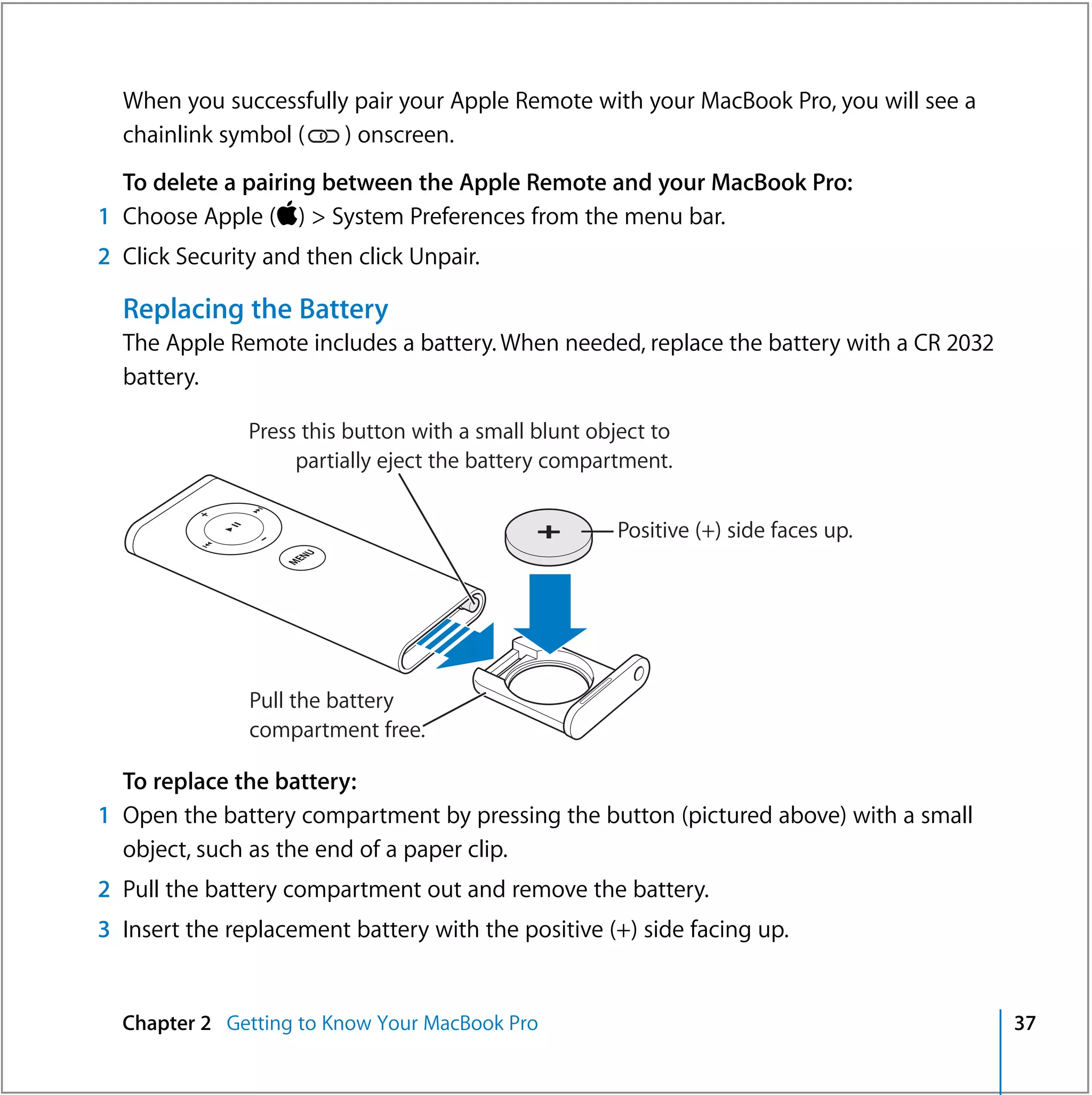 When you successfully pair your Apple Remote with your MacBook Pro, you will see a
  chainlink symbol (   ) onscreen.
  To delete a pairing between the Apple Remote and your MacBook Pro:
1 Choose Apple () > System Preferences from the menu bar.
2 Click Security and then click Unpair.

  Replacing the Battery
  The Apple Remote includes a battery. When needed, replace the battery with a CR 2032
  battery.

               Press this button with a small blunt object to
                    partially eject the battery compartment.


                                                       Positive (+) side faces up.
                       U
                    EN
                   M




               Pull the battery
               compartment free.

  To replace the battery:
1 Open the battery compartment by pressing the button (pictured above) with a small
  object, such as the end of a paper clip.
2 Pull the battery compartment out and remove the battery.
3 Insert the replacement battery with the positive (+) side facing up.


  Chapter 2 Getting to Know Your MacBook Pro                                             37
 
